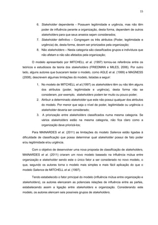 15
6. Stakeholder dependente - Possuem legitimidade e urgência, mas não têm
poder de influência perante a organização, desta forma, dependem de outros
stakeholders para que seus anseios sejam considerados;
7. Stakeholder definitivo – Congregam os três atributos (Poder, legitimidade e
urgência) de, desta forma, devem ser priorizados pela organização;
8. Não stakeholders – Nesta categoria são classificados grupos e indivíduos que
não afetam e não são afetados pela organização;
O modelo apresentado por MITCHELL et al. (1997) tornou-se referência entre os
teóricos e estudiosos da teoria dos stakeholders (FRIEDMAN e MILES, 2006). Por outro
lado, alguns autores que buscaram testar o modelo, como AGLE et al. (1999) e MAGNESS
(2008), descrevem algumas limitações do modelo, listadas a seguir:
1. No modelo de MITCHELL et al.(1997) os stakeholders têm ou não têm alguns
dos atributos (poder, legitimidade e urgência), desta forma não se
consideram, por exemplo, stakeholders podem ter muito ou pouco poder;
2. Atribuir a determinado stakeholder que este não possui qualquer dos atributos
do modelo. Por menor que seja o nível de poder, legitimidade ou urgência o
stakeholder deveria ser considerado;
3. A priorização entre stakeholders classificados numa mesma categoria. Se
vários stakeholders estão na mesma categoria, não fica claro como a
organização deve priorizá-los;
Para MAINARDES et al. (2011) as limitações do modelo Salience estão ligadas à
dificuldade de classificação que possa determinar qual stakeholder possui de fato poder
e/ou legitimidade e/ou urgência.
Com o objetivo de desenvolver uma nova proposta de classificação de stakeholders,
MAINARDES et al. (2011) criaram um novo modelo baseado na influência mútua entre
organização e stakeholder sendo este o único fator a ser considerado no novo modelo, o
que, segundo os autores torna o modelo mais simples e mais fácil aplicação do que o
modelo Salience de MITCHELL et al. (1997).
Tendo estabelecido o fator principal do modelo (influência mútua entre organização e
stakeholders), os autores elencaram as potenciais relações de influência entre as partes,
estabelecendo assim a ligação entre stakeholders e organização. Considerando este
modelo, os autores elencam seis possíveis grupos de stakeholders.
 