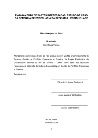 ii
ENGAJAMENTO DE PARTES INTERESSADAS: ESTUDO DE CASO
DA GERÊNCIA DE ENGENHARIA DA REFINARIA HENRIQUE LAGE
Marcio Wagner da Silva
Orientador
Hermância Vianna
Monografia submetida ao Curso de Pós-Graduação em Gestão e Gerenciamento de
Projetos Gestão de Portfólio, Programas e Projetos, da Escola Politécnica, da
Universidade Federal do Rio de Janeiro – UFRJ, como parte dos requisitos
necessários à obtenção de título de Especialista em Gestão de Portfólio, Programas
e Projetos
Aprovado por:
_________________________________
Eduardo Linhares Qualharini
_________________________________
Jorge Luciano Gil Kolotelo
_________________________________
Maurini Elizardo Brito
Rio de Janeiro
Novembro/ 2016
 