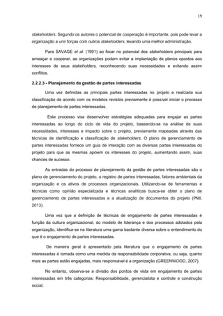 19
stakeholders. Segundo os autores o potencial de cooperação é importante, pois pode levar a
organização a unir forças com outros stakeholders, levando uma melhor administração.
Para SAVAGE et al. (1991) ao focar no potencial dos stakeholders principais para
ameaçar e cooperar, as organizações podem evitar a implantação de planos opostos aos
interesses de seus stakeholders, reconhecendo suas necessidades e evitando assim
conflitos.
2.2.2.3 - Planejamento da gestão de partes interessadas
Uma vez definidas as principais partes interessadas no projeto e realizada sua
classificação de acordo com os modelos revistos previamente é possível iniciar o processo
de planejamento de partes interessadas.
Este processo visa desenvolver estratégias adequadas para engajar as partes
interessadas ao longo do ciclo de vida do projeto, baseando-se na análise de suas
necessidades, interesses e impacto sobre o projeto, previamente mapeadas através das
técnicas de identificação e classificação de stakeholders. O plano de gerenciamento de
partes interessadas fornece um guia de interação com as diversas partes interessadas do
projeto para que as mesmas apóiem os interesses do projeto, aumentando assim, suas
chances de sucesso.
As entradas do processo de planejamento da gestão de partes interessadas são o
plano de gerenciamento do projeto, o registro de partes interessadas, fatores ambientais da
organização e os ativos de processos organizacionais. Utilizando-se de ferramentas e
técnicas como opinião especializada e técnicas analíticas busca-se obter o plano de
gerenciamento de partes interessadas e a atualização de documentos do projeto (PMI,
2013).
Uma vez que a definição de técnicas de engajamento de partes interessadas é
função da cultura organizacional, do modelo de liderança e dos processos adotados pela
organização, identifica-se na literatura uma gama bastante diversa sobre o entendimento do
que é o engajamento de partes interessadas.
De maneira geral é apresentado pela literatura que o engajamento de partes
interessadas é tomada como uma medida da responsabilidade corporativa, ou seja, quanto
mais as partes estão engajadas, mais responsável é a organização (GREENWOOD, 2007).
No entanto, observa-se a divisão dos pontos de vista em engajamento de partes
interessadas em três categorias: Responsabilidade, gerencialista e controle e construção
social.
 