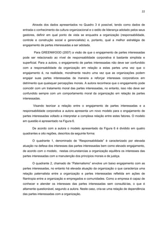 22
Através dos dados apresentados no Quadro 3 é possível, tendo como dados de
entrada o conhecimento da cultura organizacional e o estilo de liderança adotado pelos seus
gestores, definir em qual ponto de vista se enquadra a organização (responsabilidade,
controle e construção social e gerencialista) e, portanto, qual a melhor estratégia de
engajamento de partes interessadas a ser adotada.
Para GREENWOOD (2007) a visão de que o engajamento de partes interessadas
pode ser relacionado ao nível de responsabilidade corporativa é bastante simplista e
superficial. Para a autora, o engajamento de partes interessadas não deve ser confundido
com a responsabilidade da organização em relação a estas partes uma vez que o
engajamento é, na realidade, moralmente neutro uma vez que as organizações podem
engajar suas partes interessadas de maneira a reforçar interesses corporativos em
detrimento que quaisquer percepções morais. A autora reconhece que o engajamento pode
coincidir com um tratamento moral das partes interessadas, no entanto, isso não deve ser
confundido sempre com um comportamento moral da organização em relação às partes
interessadas.
Visando teorizar a relação entre o engajamento de partes interessadas e a
responsabilidade corporativa a autora apresenta um novo modelo para o engajamento de
partes interessadas voltado a interpretar a complexa relação entre estes fatores. O modelo
em questão é apresentado na Figura 6.
De acordo com a autora o modelo apresentado da Figura 6 é dividido em quatro
quadrantes e oito regiões, descritos da seguinte forma:
O quadrante 1, denominado de “Responsabilidade” é caracterizado por elevada
atuação na defesa dos interesses das partes interessadas bem como elevado engajamento,
de acordo com o modelo, nestas circunstancias a organização equilibra os interesses das
partes interessadas com a manutenção dos princípios morais e de justiça.
O quadrante 2, chamado de “Paternalismo” envolve um baixo engajamento com as
partes interessadas, no entanto há elevada atuação da organização o que caracteriza uma
relação paternalista entre a organização e partes interessadas refletida em ações de
filantropia entre a organização e empregados e comunidades. Como a empresa é capaz de
conhecer e atender os interesses das partes interessadas sem consultá-las, o que é
altamente questionável, segundo a autora. Neste caso, cria-se uma relação de dependência
das partes interessadas com a organização.
 