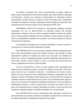 27
As entradas do processo são o plano de gerenciamento do projeto, registro de
pleitos, dados de desempenho e documentos de projeto, estes dados subsidiam a aplicação
de ferramentas e técnicas como sistemas de gerenciamento de informações, opiniões
especializadas e reuniões para que se obtenha, ao final, informações sobre o desempenho
do trabalho, solicitações de mudança, atualizações do plano de gestão do projeto bem como
atualização dos documentos de projeto e ativos organizacionais (PMI, 2013).
ACKERMANN e EDEN (2011) estudaram o gerenciamento estratégico de partes
interessadas com foco no desenvolvimento de aplicações práticas dos conceitos
apresentados na literatura. Para os autores é necessário entender a dinâmica de relações
entre as diversas partes interessadas de forma a identificar as redes sociais que podem se
formar e a possibilidade de coalizões entre as partes, o que pode ser benéfico ou não para
os interesses da organização.
O entendimento das relações entre as partes interessadas é o passo inicial para o
monitoramento e controle de partes interessadas do projeto.
Para HURTADO (2014) os novos conceitos de gestão de partes interessadas devem
focar o lado comportamental e postural das relações humanas e não somente na cultura
organizacional e gestão de mudanças que muitas vezes não podem ser realizadas. De
acordo com a autora a metodologia de gestão de partes interessadas está estruturada em
quatro fases: encantar, envolver, efetivar e evoluir, e tais fases são fundamentais para
manter o engajamento das partes ao longo do projeto.
A fase de encantamento se traduz na busca constante pelas organizações pelo
diferencial de seus produtos, processos e serviços em relação á concorrentes. Para tanto a
autora descreve que é necessário inicialmente o encantamento dos clientes internos,
fazendo com que os mesmos se sintam satisfeitos em trabalhar na organização, bem como
despertar o sentido de importância destas pessoas para o desenvolvimento de projetos de
qualidade, tornando-as responsáveis pelo seu sucesso. Faz-se necessário ainda, segundo a
autora, criar mecanismos de medição de satisfação de clientes bem como da qualidade do
produto/serviço entregue, no caso do gerenciamento de projeto essa tarefa se torna um
pouco mais rebuscada devido à natureza não-palpável do produto, o que torna ainda mais
importante as relações pessoais na medição de satisfação com o produto gerado.
Para HURTADO (2014) a fase de envolvimento está relacionada a promover um
autoconhecimento nas pessoas envolvidas nas atividades organizacionais de maneira que
as mesmas redescubram a satisfação na execução de suas tarefas.
 