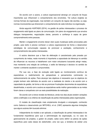 28
De acordo com a autora, a cultura organizacional abrange um conjunto de forças
importantes que influenciam o comportamento dos envolvidos. Tal cultura engloba as
normas formais da organização, mas também um conjunto de regras não escritas, ou seja,
normas inconscientes que direcionam o comportamento de cada indivíduo na organização.
Ainda segundo HURTADO (2014), na gestão de partes interessadas o processo de
engajamento está ligado ao plano de comunicação. Um plano de engajamento que envolva
diálogos transparentes, negociações claras, parceria e confiança é capaz de gerar
comprometimento entre pessoas.
Manter o engajamento envolve deixar claro quais mudanças serão provocadas pelo
projeto, para tanto é preciso conhecer a cultura organizacional de forma a desenvolver
estratégias de comunicação capazes de promover a aceitação, conhecimento e
comprometimento das partes interessadas.
A autora descreve que a fase de efetivação é caracterizada pela pressão por
cumprimento de metas, neste momento é importante a capacidade de liderança no sentido
de influenciar os recursos a trabalharem com maior entusiasmo buscando atingir metas,
mas mantendo uma relação de confiança, o estilo de liderança é decisivo no sentido de
manter o ambiente saudável e comprometido.
Por sua vez, a fase de evolução está ligada ao monitoramento contínuo de
expectativas e realinhamento de perspectivas e pensamentos culminando no
redirecionamento de ações. Para alcançar tais objetivos é necessário que os objetivos do
projeto tenham sido definidos de acordo com a realidade do cliente e de acordo com a
capacidade de gestão, de forma a não se promover frustrações decorrentes de expectativas
desalinhadas, e acordo com a autora as expectativas serão melhor gerenciadas se as metas
forem claras e compatíveis com as reais possibilidades de realização.
De acordo com a breve revisão da literatura, ainda nos dias atuais existem variações
sobre a definição e os critérios de classificação de partes interessadas pelas organizações.
O modelo de classificação mais amplamente divulgado e empregado, conhecido
como Salience e desenvolvido por MITCHELL et al. (1997) apresenta algumas limitações
que alguns autores têm buscado eliminar.
Independente do modelo a ser aplicado, a classificação de partes interessadas é de
fundamental importância para que a administração da organização, ou no caso do
gerenciamento de projetos, o gestor do projeto, saiba como definir os planos de ações
específicos para cada classe de stakeholder, uma vez que, a tentativa de adotar uma
 