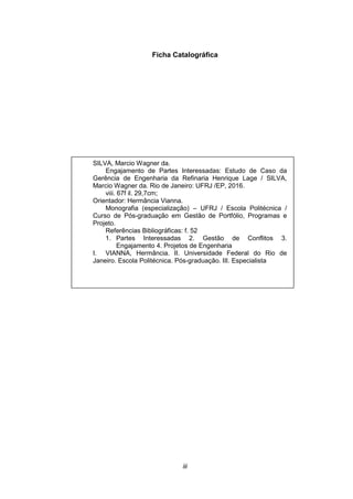 iii
Ficha Catalográfica
SILVA, Marcio Wagner da.
Engajamento de Partes Interessadas: Estudo de Caso da
Gerência de Engenharia da Refinaria Henrique Lage / SILVA,
Marcio Wagner da. Rio de Janeiro: UFRJ /EP, 2016.
viii. 67f il. 29,7cm;
Orientador: Hermância Vianna.
Monografia (especialização) – UFRJ / Escola Politécnica /
Curso de Pós-graduação em Gestão de Portfólio, Programas e
Projeto.
Referências Bibliográficas: f. 52
1. Partes Interessadas 2. Gestão de Conflitos 3.
Engajamento 4. Projetos de Engenharia
I. VIANNA, Hermância. II. Universidade Federal do Rio de
Janeiro. Escola Politécnica. Pós-graduação. III. Especialista
 