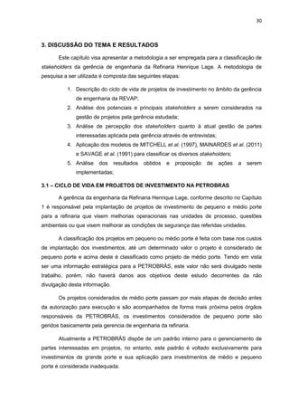 30
3. DISCUSSÃO DO TEMA E RESULTADOS
Este capítulo visa apresentar a metodologia a ser empregada para a classificação de
stakeholders da gerência de engenharia da Refinaria Henrique Lage. A metodologia de
pesquisa a ser utilizada é composta das seguintes etapas:
1. Descrição do ciclo de vida de projetos de investimento no âmbito da gerência
de engenharia da REVAP;
2. Análise dos potenciais e principais stakeholders a serem considerados na
gestão de projetos pela gerência estudada;
3. Análise de percepção dos stakeholders quanto à atual gestão de partes
interessadas aplicada pela gerência através de entrevistas;
4. Aplicação dos modelos de MITCHELL et al. (1997), MAINARDES et al. (2011)
e SAVAGE et al. (1991) para classificar os diversos stakeholders;
5. Análise dos resultados obtidos e proposição de ações a serem
implementadas;
3.1 – CICLO DE VIDA EM PROJETOS DE INVESTIMENTO NA PETROBRAS
A gerência da engenharia da Refinaria Henrique Lage, conforme descrito no Capítulo
1 é responsável pela implantação de projetos de investimento de pequeno e médio porte
para a refinaria que visem melhorias operacionais nas unidades de processo, questões
ambientais ou que visem melhorar as condições de segurança das referidas unidades.
A classificação dos projetos em pequeno ou médio porte é feita com base nos custos
de implantação dos investimentos, até um determinado valor o projeto é considerado de
pequeno porte e acima deste é classificado como projeto de médio porte. Tendo em vista
ser uma informação estratégica para a PETROBRÁS, este valor não será divulgado neste
trabalho, porém, não haverá danos aos objetivos deste estudo decorrentes da não
divulgação desta informação.
Os projetos considerados de médio porte passam por mais etapas de decisão antes
da autorização para execução e são acompanhados de forma mais próxima pelos órgãos
responsáveis da PETROBRÁS, os investimentos considerados de pequeno porte são
geridos basicamente pela gerencia de engenharia da refinaria.
Atualmente a PETROBRÁS dispõe de um padrão interno para o gerenciamento de
partes interessadas em projetos, no entanto, este padrão é voltado exclusivamente para
investimentos de grande porte e sua aplicação para investimentos de médio e pequeno
porte é considerada inadequada.
 