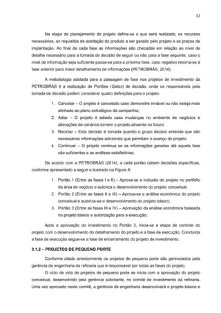 32
Na etapa de planejamento do projeto define-se o que será realizado, os recursos
necessários, os requisitos de aceitação do produto a ser gerado pelo projeto e os prazos de
implantação. Ao final de cada fase as informações são checadas em relação ao nível de
detalhe necessário para a tomada de decisão de seguir ou não para a fase seguinte, caso o
nível de informação seja suficiente passa-se para a próxima fase, caso negativo retorna-se à
fase anterior para maior detalhamento de informações (PETROBRÁS, 2014).
A metodologia adotada para a passagem de fase nos projetos de investimento da
PETROBRÁS é a realização de Portões (Gates) de decisão, onde os responsáveis pela
tomada de decisão podem considerar quatro definições para o projeto:
1. Cancelar – O projeto é cancelado case demonstre inviável ou não esteja mais
alinhado ao plano estratégico da companhia;
2. Adiar – O projeto é adiado caso mudanças no ambiente de negócios e
alterações de cenários tornem o projeto atraente no futuro;
3. Reciclar – Esta decisão é tomada quando o grupo decisor entende que são
necessárias informações adicionais que permitam o avanço do projeto;
4. Continuar – O projeto continua se as informações geradas até aquela fase
são suficientes e as análises satisfatórias;
De acordo com a PETROBRÁS (2014), a cada portão cabem decisões específicas,
conforme apresentado a seguir e ilustrado na Figura 8:
1. Portão 1 (Entre as fases I e II) – Aprova-se a inclusão do projeto no portfólio
da área de negócio e autoriza o desenvolvimento do projeto conceitual;
2. Portão 2 (Entre as fases II e III) – Aprova-se a análise econômica do projeto
conceitual e autoriza-se o desenvolvimento do projeto básico;
3. Portão 3 (Entre as fases III e IV) – Aprovação da análise econômica baseada
no projeto básico e autorização para a execução;
Após a aprovação do investimento no Portão 3, inicia-se a etapa de controle do
projeto com o desenvolvimento do detalhamento do projeto e a fase de execução. Concluída
a fase de execução segue-se a fase de encerramento do projeto de investimento.
3.1.2 – PROJETOS DE PEQUENO PORTE
Conforme citado anteriormente os projetos de pequeno porte são gerenciados pela
gerência de engenharia da refinaria que é responsável por todas as fases do projeto.
O ciclo de vida de projetos de pequeno porte se inicia com a aprovação do projeto
conceitual, desenvolvido pela gerência solicitante, no comitê de investimento da refinaria.
Uma vez aprovado neste comitê, a gerência de engenharia desenvolverá o projeto básico e
 