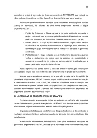 33
submeterá o projeto à aprovação do órgão competente da PETROBRÁS que indicará ou
não a inclusão do projeto no portfólio da gerência de engenharia para o ano seguinte.
Assim como para investimentos de médio porte é adotada a metodologia de portões
(Gates) de aprovação, no entanto, de uma forma simplificada, descrita a seguir
(PETROBRÁS, 2014).
1. Portão de Embarque – Etapa na qual a gerência solicitante apresenta o
projeto conceitual para aprovação pela Gerência de Engenharia de demais
gerências envolvidas, ou diretamente interessadas no sucesso do projeto;
2. Portão Técnico 1 – Etapa após o desenvolvimento do projeto básico na qual
se verifica se os aspectos de confiabilidade e segurança estão atendidos, é
realizada por grupo multidisciplinar com a participação de todas as gerências
envolvidas;
3. Portão técnico 2 – Etapa realizada após o detalhamento do projeto na qual se
verifica o alinhamento do projeto com os aspectos de confiabilidade e
segurança e a aderência do projeto ao escopo original, é realizada com a
presença de todas as gerências envolvidas;
Após a aprovação do portão técnico 2 passa-se à fase de construção e montagem
(execução) do projeto e ao final desta inicia-se o encerramento do projeto de investimento.
Nota-se que os projetos de pequeno porte, que são a maior parte do portfólio da
gerência de engenharia da REVAP, possuem etapas simplificadas de aprovação em relação
a investimentos de médio porte. Como, por critério da companhia, toda modificação nas
áreas industriais ou prediais deve se tornar um projeto, cada uma das gerências da REVAP,
conforme apresentada na Figura 1, torna-se uma potencial parte interessada da gerência de
engenharia, conforme detalharemos a seguir.
3.2 – DESCRIÇÃO DA CONDIÇÃO ATUAL DA REVAP/EN
Conforme descrito anteriormente, todas as gerências da refinaria são potenciais
partes interessadas da gerência de engenharia da REVAP, uma vez que todas podem ser
solicitantes de projetos de investimento a serem conduzidos pela gerência.
Empresas contratadas para o detalhamento dos projetos básicos e de construção e
montagem constituem também partes interessadas da gerência, bem como sindicatos dos
trabalhadores.
A comunidade local também pode ser citada como parte interessada nas ações da
gerência de engenharia da REVAP, uma vez que é impactada direta ou indiretamente pelos
 