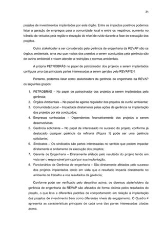 34
projetos de investimentos implantados por este órgão. Entre os impactos positivos podemos
listar a geração de empregos para a comunidade local e entre os negativos, aumento no
trânsito de veículos pela região e elevação do nível de ruído durante a fase de execução dos
projetos.
Outro stakeholder a ser considerado pela gerência de engenharia da REVAP são os
órgãos ambientais, uma vez que muitos dos projetos a serem conduzidos pela gerência são
de cunho ambiental e visam atender a restrições e normas ambientais.
A própria PETROBRÁS no papel de patrocinador dos projetos a serem implantados
configura uma das principais partes interessadas a serem geridas pela REVAP/EN.
Portanto, podemos listar como stakeholders da gerência de engenharia da REVAP
os seguintes grupos:
1. PETROBRÁS – No papel de patrocinador dos projetos a serem implantados pela
gerência;
2. Órgãos Ambientais – No papel de agente regulador dos projetos de cunho ambiental;
3. Comunidade Local – Impactada diretamente pelas ações da gerência na implantação
dos projetos por ela conduzidos;
4. Empresas contratadas – Dependentes financeiramente dos projetos a serem
desenvolvidas;
5. Gerência solicitante – No papel de interessado no sucesso do projeto, conforme já
destacado qualquer gerência da refinaria (Figura 1) pode ser uma gerência
solicitante;
6. Sindicatos – Os sindicatos são partes interessadas no sentido que podem impactar
diretamente o andamento da execução dos projetos;
7. Gerente de Engenharia – Diretamente afetado pelo resultado do projeto tendo em
vista ser o responsável principal por sua implantação;
8. Funcionários da Gerência de engenharia – São diretamente afetados pelo sucesso
dos projetos implantados tendo em vista que o resultado impacta diretamente no
ambiente de trabalho e nos resultados da gerência;
Conforme pode ser verificado pelo descritivo acima, os diversos stakeholders da
gerência de engenharia da REVAP são afetados de forma distinta pelos resultados do
projeto, o que leva a diferentes padrões de comportamento em relação à implantação
dos projetos de investimento bem como diferentes níveis de engajamento. O Quadro 4
apresenta as características principais de cada uma das partes interessadas citadas
acima.
 