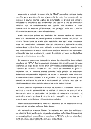 36
Atualmente a gerência de engenharia da REVAP não aplica nenhuma técnica
específica para gerenciamento e/ou engajamento de partes interessadas, este fato
associado a algumas lacunas no plano de comunicação dos projetos leva a maiores
dificuldades na implantação dos investimentos, uma vez que a falta de comunicação
adequada leva ao desconhecimento dos objetivos das mudanças a serem
implementadas ao longo do projeto o que, pela percepção atual, leva a maiores
dificuldades na fase de execução dos investimentos.
Estas dificuldades podem ser traduzidas em maiores atrasos na liberação
operacional das unidades de processo para que os serviços relativos a implantação das
modificações propostas no projeto sejam executadas bem como maior consumo de
tempo para que as partes interessadas entendam (principalmente a gerência solicitante)
quais serão as modificações a serem efetuadas e quais os benefícios que estas trarão
para os demandantes, ou seja, o entendimento correto do que deverá ser executado é
fundamental para que se dissemine o senso de urgência em todos os stakeholders,
reduzindo assim atrasos na execução.
De maneira a obter a real percepção de alguns dos stakeholders da gerência de
engenharia da REVAP, foram conduzidas entrevistas com membros das gerências
solicitantes. Ao longo de seis meses foram entrevistadas pessoas ligadas a gerências
solicitantes de projetos de investimento, uma vez que os funcionários das gerências
solicitantes são os principais clientes atendidos pelos projetos de investimento
implantados pela gerência de engenharia da REVAP. As entrevistas foram conduzidas
ainda com funcionários da gerência de engenharia com o objetivo de identificar pontos
de melhoria no fluxo de informações e que pudessem ser utilizados como base para
melhores estratégias de engajamento deste grupo de partes interessadas.
Para os membros de gerências solicitantes foi enviado um questionário contendo 5
perguntas o qual foi respondido por um total de 20 membros de um total de 30
participantes, para os funcionários da gerência de engenharia (REVAP/EN) o
questionário enviado continha 4 perguntas e foi respondido por um total de 15
funcionários de um conjunto de 20 funcionários consultados.
O procedimento adotado visou preservar a identidade dos participantes bem como
tornar mais ágil a coleta e análise de dados obtidos.
Os questionários enviados focavam na captação, por parte dos stakeholders
entrevistados, da percepção destes em relação a qualidade e efetividade do processo de
comunicação utilizado pela gerência de engenharia da REVAP e também a satisfação do
cliente em relação aos investimentos entregues pela gerência.
 