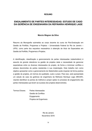 iv
RESUMO
ENGAJAMENTO DE PARTES INTERESSADAS: ESTUDO DE CASO
DA GERÊNCIA DE ENGENHARIA DA REFINARIA HENRIQUE LAGE
Marcio Wagner da Silva
Resumo da Monografia submetida ao corpo docente do curso de Pós-Graduação em
Gestão de Portfólio, Programas e Projetos – Universidade Federal do Rio de Janeiro –
UFRJ, como parte dos requisitos necessários à obtenção de título de Especialista em
Gestão de Portfólio, Programas e Projetos.
A identificação, classificação e gerenciamento de partes interessadas (stakeholders) é
assunto de grande relevância na gestão de projetos dada a necessidade de gerenciar
expectativas entre os diversos interessados do projeto, de forma a minimizar conflitos e
atrasos decorrentes de partes resistentes à sua implantação. Este trabalho tem como
objetivo apresentar como o gerenciamento de Stakeholders pode impactar de forma positiva
a gestão de projetos, em termos de qualidade, custo e prazo. Para isso, será apresentado
um estudo de caso da gerência de engenharia da Refinaria Henrique Lage (REVAP),
visando identificar os pontos de melhoria e propor ações no processo de engajamento das
partes interessadas que levem ao sucesso dos projetos desenvolvidos.
Termos Chaves: Partes interessadas
Gestão de Conflitos
Engajamento
Projetos de Engenharia
Rio de Janeiro
Novembro/ 2016
 