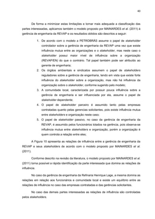 40
De forma a minimizar estas limitações e tornar mais adequada a classificação das
partes interessadas, aplicamos também o modelo proposto por MAINARDES et al. (2011) à
gerência de engenharia da REVAP e os resultados obtidos são descritos a seguir:
1. De acordo com o modelo a PETROBRÁS assume o papel de stakeholder
controlador sobre a gerência de engenharia da REVAP uma vez que existe
influência mutua entre as organizações e o stakeholder, mas neste caso o
stakeholder possui maior nível de influência sobre a organização
(REVAP/EN) do que o contrário. Tal papel também pode ser atribuído ao
gerente de engenharia;
2. Os órgãos ambientais e sindicatos assumem o papel de stakeholders
reguladores sobre a gerência de engenharia, tendo em vista que existe forte
influência do stakeholder sobre a organização, mas não há influência da
organização sobre o stakeholder, conforme sugerido pelo modelo;
3. A comunidade local, caracterizada por possuir pouca influência sobre a
gerência de engenharia e ser influenciada por ela, assume o papel de
stakeholder dependente;
4. O papel de stakeholder parceiro é assumido tanto pelas empresas
contratadas quanto pelas gerencias solicitantes, pois existe influência mutua
entre stakeholders e organização neste caso;
5. O papel de stakeholder passivo, no caso da gerência de engenharia da
REVAP, é assumido pelos funcionários lotados na gerência, pois observa-se
influência mutua entre stakeholders e organização, porém a organização é
quem controla a relação entre eles;
A Figura 10 apresenta as relações de influência entre a gerência de engenharia da
REVAP e seus stakeholders de acordo com o modelo proposto por MAINARDES et al.
(2011).
Conforme descrito na revisão da literatura, o modelo proposto por MAINARDES et al.
(2011) torna possível a rápida identificação da parte interessada que domina as relações de
influência.
No caso da gerência de engenharia da Refinaria Henrique Lage, a mesma domina as
relações em relação aos funcionários e comunidade local e existe um equilíbrio entre as
relações de influência no caso das empresas contratadas e das gerências solicitantes.
No caso das demais partes interessadas as relações de influência são controladas
pelos stakeholders.
 