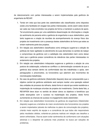 44
de relacionamento com partes interessadas a serem implementadas pela gerência de
engenharia da REVAP.
1. Tendo em vista que boa parte dos stakeholders são classificados como dispostos
existe uma facilidade em engajar tais partes interessadas, sendo assim estes devem
ser cada vez mais envolvidos nos projetos de forma a manterem a postura de apoio.
Tal envolvimento passa por uma satisfatória disseminação de informações e criação
do sentimento de parceria entre a gerência de engenharia e seus stakeholders, para
tanto sugere-se a criação de reuniões de acompanhamento do avanço físico dos
projetos de investimento com a presença destes stakeholders de forma que estes se
sintam realmente parte dos projetos;
2. Em relação aos stakeholders classificados como ambíguos sugere-se a adoção de
políticas de maior agilidade no atendimento de suas demandas no sentido de realçar
o compromisso da gerência com a satisfação dos stakeholders bem como deixar
claro que a gerência possui consciência da relevância das partes interessadas no
andamento dos projetos;
3. Em relação aos stakeholders indispostos sugere-se a gerência a adoção de uma
postura de colaboração, evitando-se conflitos e a demonstração constante de que a
gerência atua sempre dentro da conformidade das leis trabalhistas e apóia, sem
perseguições e preconceitos, os funcionários que aderirem aos movimentos de
reivindicações trabalhistas;
4. No caso da gerência solicitante (Stakeholder disposto) deve ser compreendido que o
objetivo central da gerência solicitante será sempre manter uma operação estável
das unidades de processo da refinaria, desta forma é natural que existe resistência a
implantação de mudanças oriundas de projetos de investimento. Ciente deste fato, a
REVAP/EN deve atuar no sentido de deixar claros os objetivos e benefícios que
serão alcançados com o sucesso na implantação dos projetos, desta forma
aumentando as chances de sucesso no engajamento deste stakeholder;
5. Em relação aos stakeholders funcionários da gerência de engenharia (Stakeholder
disposto) sugere-se a tentativa de maior envolvimento dos funcionários nos projetos
a serem implantados (através de melhorias no plano de comunicação dos projetos),
criando maior espírito de equipe e a consciência de que todos são responsáveis
pelos resultados obtidos, evitando-se posturas reativas em relação aos desafios a
serem enfrentados. Visa-se assim evitar sentimentos de conformismo com situações
adversas e o despertar de posturas mais proativas na busca por soluções de
problemas.
 