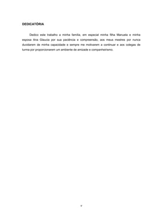 v
DEDICATÓRIA
Dedico este trabalho a minha família, em especial minha filha Manuela e minha
esposa Ana Glaucia por sua paciência e compreensão, aos meus mestres por nunca
duvidarem de minha capacidade e sempre me motivarem a continuar e aos colegas de
turma por proporcionarem um ambiente de amizade e companheirismo.
 