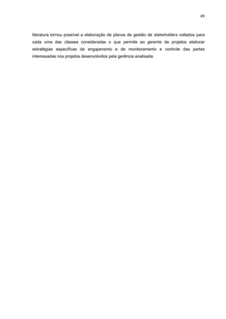 49
literatura tornou possível a elaboração de planos de gestão de stakeholders voltados para
cada uma das classes consideradas o que permite ao gerente de projetos elaborar
estratégias específicas de engajamento e de monitoramento e controle das partes
interessadas nos projetos desenvolvidos pela gerência analisada.
 