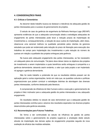 50
4. CONSIDERAÇÕES FINAIS
4.1. Críticas e Comentários
Ao decorrer deste trabalho buscou-se destacar a relevância da adequada gestão de
partes interessadas para o sucesso do gerenciamento de projetos.
O estudo de caso da gerência de engenharia da Refinaria Henrique Lage (REVAP)
apresenta evidências de que a adequada comunicação aliada a estratégias adequadas de
engajamento de partes interessadas pode levar a redução prazos de implantação de
investimentos e, consequentemente, a redução de seus custos de implantação, além disso,
observa-se uma sensível melhora na qualidade percebida pelos clientes da gerencia
estudada que pode ser evidenciado pela redução do prazo de liberação para execução dos
trabalhos de campo para implantação dos investimentos e pela redução do número de
queixas em relação a qualidade dos projetos entregues pela gerência.
Na busca pelo adequado engajamento das partes interessadas, se faz necessário
um adequado plano de comunicação. Tal plano deve deixar claros os objetivos dos projetos
de investimento a serem implantados e quais benefícios serão entregues à companhia e a
gerência demandante, deixando assim evidente, o valor que cada projeto a ser implantado
irá agregar a gerência demandante.
Não há neste trabalho a pretensão de que os resultados obtidos possam ser de
aplicação geral a outras organizações, tendo em vista que, as questões culturais e políticas
organizacionais que podem conduzir a estratégias distintas de abordagem das diversas
partes interessadas, conforme destacado pela literatura.
A compreensão da influência do fator humano sobre a execução e gerenciamento de
projetos é fator motivador para a adequada gestão de partes interessadas e seu adequado
engajamento.
Os resultados obtidos no estudo de caso demonstram que a adequada gestão de
partes interessadas contribui para o alcance dos resultados esperados nos diversos projetos
desenvolvidos pela gerência estudada.
4.2. Recomendações para Futuros Trabalhos.
De forma a dar continuidade ao estudo da influência da gestão de partes
interessadas sobre o gerenciamento de projetos sugere-se a ampliação deste estudo
através da implantação das demais ações de engajamento propostas seguida de nova
avaliação de eficácia das medidas adotadas.
 
