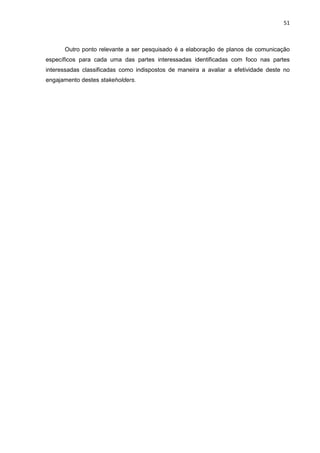 51
Outro ponto relevante a ser pesquisado é a elaboração de planos de comunicação
específicos para cada uma das partes interessadas identificadas com foco nas partes
interessadas classificadas como indispostos de maneira a avaliar a efetividade deste no
engajamento destes stakeholders.
 