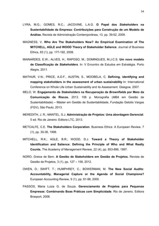 54
LYRA, M.G.; GOMES, R.C.; JACOVINE, L.A.G. O Papel dos Stakeholders na
Sustentabilidade da Empresa: Contribuições para Construção de um Modelo de
Análise. Revista de Administração Contemporânea, 13, pp. 39-52, 2009.
MAGNESS, V. Who Are The Stakeholders Now? An Empirical Examination of The
MITCHELL, AGLE and WOOD Theory of Stakeholder Salience. Journal of Business
Ethics, 83 (1), pp. 177-192, 2008.
MAINARDES, E.W.; ALVES, H.; RAPOSO, M.; DOMINGUES, M.J.C.S. Um novo modelo
de Classificação de Stakeholders. In: V Encontro de Estudos em Estratégia. Porto
Alegre, 2011.
MATHUR, V.N.; PRICE, A.D.F., AUSTIN, S., MOOBELA, C. Defining, identifying and
mapping stakeholders in the assessment of urban sustainability In: International
Conference on Whole Life Urban Sustainability and its Assessment. Glasgow, 2007.
MELO, W. Engajamento de Stakeholders na Recuperação de Brownfields por Meio da
Comunicação de Riscos. 2013. 106 p. Monografia (MBA em Gestão de
Sustentabilidade) – Máster em Gestão de Sustentabilidade, Fundação Getúlio Vargas
(FGV), São Paulo, 2013.
MEREDITH, J. R.; MANTEL, S.J. Administração de Projetos: Uma abordagem Gerencial.
5 ed. Rio de Janeiro: Editora LTC, 2013.
METCALFE, C.E. The Stakeholders Corporation. Business Ethics: A European Review. 7
(1), pp. 30-36, 1998.
MITCHELL, R.K.; AGLE, B.R.; WOOD, D.J. Toward a Theory of Stakeholder
Identification and Salience: Defining the Principle of Who and What Really
Counts, The Academy of Management Review, 22 (4), pp. 853-886, 1997.
NORO, Greice de Bem. A Gestão de Stakeholders em Gestão de Projetos. Revista de
Gestão de Projetos, 3 (1), pp. 127 – 158, 2012.
OWEN, D.; SWIFT, T.; HUMPHREY, C.; BOWERMAN, M. The New Social Audits:
Accountability, Managerial Capture or the Agenda of Social Champions?
European Accounting Review, 9 (1), pp. 81-98, 2000.
PASSOS, Maria Luiza G. de Souza. Gerenciamento de Projetos para Pequenas
Empresas: Combinando Boas Práticas com Simplicidade. Rio de Janeiro. Editora
Brasport, 2008.
 