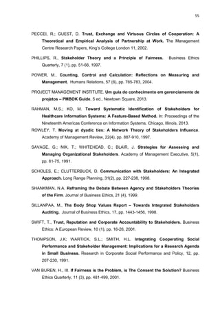 55
PECCEI, R.; GUEST, D. Trust, Exchange and Virtuous Circles of Cooperation: A
Theoretical and Empirical Analysis of Partnership at Work. The Management
Centre Research Papers, King’s College London 11, 2002.
PHILLIPS, R., Stakeholder Theory and a Principle of Fairness. Business Ethics
Quarterly, 7 (1), pp. 51-66, 1997.
POWER, M., Counting, Control and Calculation: Reflections on Measuring and
Management. Humans Relations, 57 (6), pp. 765-783, 2004.
PROJECT MANAGEMENT INSTITUTE. Um guia do conhecimento em gerenciamento de
projetos – PMBOK Guide, 5 ed., Newtown Square, 2013.
RAHMAN, M.S.; KO, M. Toward Systematic Identification of Stakeholders for
Healthcare Information Systems: A Feature-Based Method. In: Proceedings of the
Nineteenth Americas Conference on Information Systems. Chicago, Illinois, 2013.
ROWLEY, T. Moving at dyadic ties: A Network Theory of Stakeholders Influence.
Academy of Management Review, 22(4), pp. 887-910, 1997.
SAVAGE, G.; NIX, T.; WHITEHEAD, C.; BLAIR, J. Strategies for Assessing and
Managing Organizational Stakeholders. Academy of Management Executive, 5(1),
pp. 61-75, 1991.
SCHOLES, E.; CLUTTERBUCK, D. Communication with Stakeholders: An Integrated
Approach. Long Range Planning, 31(2), pp. 227-238, 1998.
SHANKMAN, N.A. Reframing the Debate Between Agency and Stakeholders Theories
of the Firm. Journal of Business Ethics, 21 (4), 1999.
SILLANPAA, M., The Body Shop Values Report – Towards Integrated Stakeholders
Auditing. Journal of Business Ethics, 17, pp. 1443-1456, 1998.
SWIFT, T., Trust, Reputation and Corporate Accountability to Stakeholders. Business
Ethics: A European Review, 10 (1), pp. 16-26, 2001.
THOMPSON, J.K; WARTICK, S.L.; SMITH, H.L. Integrating Cooperating Social
Performance and Stakeholder Management: Implications for a Research Agenda
in Small Business. Research in Corporate Social Performance and Policy, 12, pp.
207-230, 1991.
VAN BUREN, H., III. If Fairness is the Problem, is The Consent the Solution? Business
Ethics Quarterly, 11 (3), pp. 481-499, 2001.
 