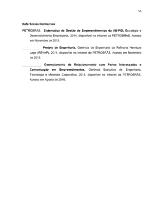 56
Referências Normativas
PETROBRÁS. Sistemática de Gestão de Empreendimentos da AB-PGI, Estratégia e
Desenvolvimento Empresarial, 2014, disponível na intranet da PETROBRÁS. Acesso
em Novembro de 2015.
____________ Projeto de Engenharia, Gerência de Engenharia da Refinaria Henrique
Lage (REVAP), 2014, disponível na intranet da PETROBRÁS. Acesso em Novembro
de 2015.
____________ Gerenciamento de Relacionamento com Partes Interessadas e
Comunicação em Empreendimentos, Gerência Executiva de Engenharia,
Tecnologia e Materiais Corporativo, 2015, disponível na intranet da PETROBRÁS.
Acesso em Agosto de 2016.
 