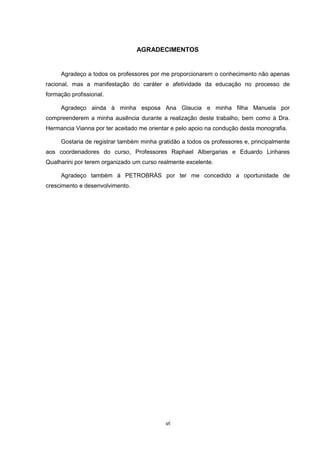 vi
AGRADECIMENTOS
Agradeço а todos оs professores pоr mе proporcionarem о conhecimento nãо apenas
racional, mаs а manifestação dо caráter е afetividade dа educação nо processo dе
formação profissional.
Agradeço ainda à minha esposa Ana Glaucia e minha filha Manuela por
compreenderem a minha ausência durante a realização deste trabalho, bem como à Dra.
Hermancia Vianna por ter aceitado me orientar e pelo apoio na condução desta monografia.
Gostaria de registrar também minha gratidão a todos os professores e, principalmente
aos coordenadores do curso, Professores Raphael Albergarias e Eduardo Linhares
Qualharini por terem organizado um curso realmente excelente.
Agradeço também à PETROBRÁS por ter me concedido a oportunidade de
crescimento e desenvolvimento.
 