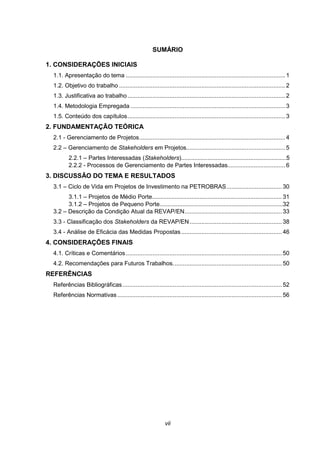 vii
SUMÁRIO
1. CONSIDERAÇÕES INICIAIS
1.1. Apresentação do tema ...............................................................................................1
1.2. Objetivo do trabalho ...................................................................................................2
1.3. Justificativa ao trabalho..............................................................................................2
1.4. Metodologia Empregada ............................................................................................3
1.5. Conteúdo dos capítulos..............................................................................................3
2. FUNDAMENTAÇÃO TEÓRICA
2.1 - Gerenciamento de Projetos.......................................................................................4
2.2 – Gerenciamento de Stakeholders em Projetos...........................................................5
2.2.1 – Partes Interessadas (Stakeholders)................................................................5
2.2.2 - Processos de Gerenciamento de Partes Interessadas................................... 6
3. DISCUSSÃO DO TEMA E RESULTADOS
3.1 – Ciclo de Vida em Projetos de Investimento na PETROBRAS................................. 30
3.1.1 – Projetos de Médio Porte............................................................................... 31
3.1.2 – Projetos de Pequeno Porte...........................................................................32
3.2 – Descrição da Condição Atual da REVAP/EN.......................................................... 33
3.3 - Classificação dos Stakeholders da REVAP/EN....................................................... 38
3.4 - Análise de Eficácia das Medidas Propostas............................................................ 46
4. CONSIDERAÇÕES FINAIS
4.1. Críticas e Comentários............................................................................................. 50
4.2. Recomendações para Futuros Trabalhos................................................................. 50
REFERÊNCIAS
Referências Bibliográficas............................................................................................... 52
Referências Normativas .................................................................................................. 56
 