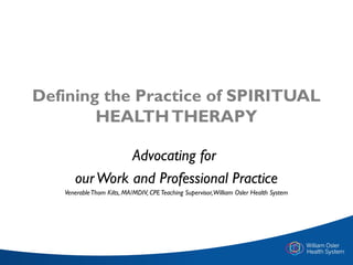 Defining the Practice of SPIRITUAL
HEALTHTHERAPY
Advocating for
ourWork and Professional Practice
VenerableThom Kilts, MA/MDIV, CPETeaching Supervisor,William Osler Health System
 