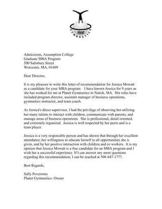 Admissions, Assumption College
Graduate MBA Program
500 Salisbury Street
Worcester, MA, 01609
Dear Director,
It is my pleasure to write this letter of recommendation for Jessica Mowatt
as a candidate for your MBA program. I have known Jessica for 9 years as
she has worked for me at Planet Gymnastics in Natick, MA. Her roles have
included program director, assistant manager of business operations,
gymnastics instructor, and team coach.
As Jessica’s direct supervisor, I had the privilege of observing her utilizing
her many talents to interact with children, communicate with parents, and
manage areas of business operations. She is professional, detail oriented,
and extremely organized. Jessica is well respected by her peers and is a
team player.
Jessica is a very responsible person and has shown that through her excellent
attendance, her willingness to educate herself in all opportunities she is
given, and by her positive interaction with children and co workers. It is my
opinion that Jessica Mowatt is a fine candidate for an MBA program and I
wish her a successful experience. If I can answer any more questions
regarding this recommendation, I can be reached at 508-647-1777.
Best Regards,
Sally Poveromo
Planet Gymnastics- Owner
 