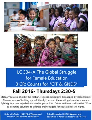 LC 334-A The Global Struggle
for Female Education
3 CR; Counts for *CIT & GNDS*
Fall 2016- Thursdays 2:30-5
CreditsMalala Yousafzai shot by the Taliban, Nigerian schoolgirls kidnapped by Boko Haram;
Chinese women “holding up half the sky”, around the world, girls and women are
fighting to access equal educational opportunities. Come and hear their stories. Work
to generate solutions to address their struggle for educational civil rights.
Links with Teoh HIS 374-A Women and
Power in East Asia WF 11:30-12:45
& Brekke-Aloise HIS 385 Women and
Education in American History TR 10-11:15
 
