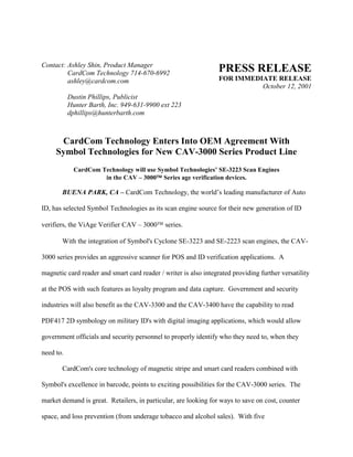 Contact: Ashley Shin, Product Manager
CardCom Technology 714-670-6992
ashley@cardcom.com
Dustin Phillips, Publicist
Hunter Barth, Inc. 949-631-9900 ext 223
dphillips@hunterbarth.com
PRESS RELEASE
FOR IMMEDIATE RELEASE
October 12, 2001
CardCom Technology Enters Into OEM Agreement With
Symbol Technologies for New CAV-3000 Series Product Line
CardCom Technology will use Symbol Technologies’ SE-3223 Scan Engines
in the CAV – 3000 Series age verification devices.
BUENA PARK, CA – CardCom Technology, the world’s leading manufacturer of Auto
ID, has selected Symbol Technologies as its scan engine source for their new generation of ID
verifiers, the ViAge Verifier CAV – 3000 series.
With the integration of Symbol's Cyclone SE-3223 and SE-2223 scan engines, the CAV-
3000 series provides an aggressive scanner for POS and ID verification applications. A
magnetic card reader and smart card reader / writer is also integrated providing further versatility
at the POS with such features as loyalty program and data capture. Government and security
industries will also benefit as the CAV-3300 and the CAV-3400 have the capability to read
PDF417 2D symbology on military ID's with digital imaging applications, which would allow
government officials and security personnel to properly identify who they need to, when they
need to.
CardCom's core technology of magnetic stripe and smart card readers combined with
Symbol's excellence in barcode, points to exciting possibilities for the CAV-3000 series. The
market demand is great. Retailers, in particular, are looking for ways to save on cost, counter
space, and loss prevention (from underage tobacco and alcohol sales). With five
 