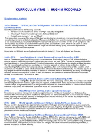 CURRICULUM VITAE : HUGH M MCDONALD
Employment History
2010 – Present Director, Account Management, UK Telco Account & Global Consumer
Electronics Brand
Client Account Director for 3 Outsouring Contracts:
• A Global Consumer Electronics Brand covering 4 sites / 850 staff globally.
• A leading UK Telecommunications provider, 2 sites and 300 staff.
• A digital media company, 1 site and 50 staff
This roles entails ownership of the account P&L, business development, investment, revenue and profit growth,
operational performance and client satisfaction. Management of all services under the outsourced contract and resolution
of any associated issues. Negotiation of all commercial elements between Concentrix and the Client. Compliance with
any regulatory requirement associated with the delivery of the Services to the Client. Interlock with Client on future
business planning strategy and additional service scope with focus on delivery quality, continuous improvement,
innovation and profitable revenue growth.
Responsible for 1200 staff across 7 delivery locations in UK, India (x2), China (x2), Bulgaria and Australia.
2008 – 2010 Lead Solutions Architect, Business Process Outsourcing, CRM
Lead an Engagement team from RFI through to contract signature. This involved creation of the bid team including
external partners, the BPO solution itself, the business case, pricing and base T&Cs. Typically an engagement lasts 2-6
months and requires frequent interaction with the client to develop an optimised outsourcing solution and business case.
The role necessitates broad business knowledge, an innovative approach to solution design and tools, a detailed
understanding of offshore/nearshore/onshore delivery capabilities, client performance metrics and the variables which
drive them and the ability to create effective relationships with client stakeholders and internally. The role also requires a
high degree of intellectual flexibility, the ability to respond to competitor initiatives and offerings, the ability to work to tight
deadlines and also the composure to listen to client requirements and preferences and shape a solution accordingly.
Attained Solution Architect Certification in 2009.
2006 – 2008 Delivery Architect, Business Process Outsourcing, CRM
Develop, design and costing of the delivery element within the overall outsourcing solution. This involved assessment and
selection of global delivery locations, agent resource suppliers, facilities and IT. It also required assessment of proposed
Toolsets, design of organisational structure and governance systems and evaluation of client SLA and volumetric models
to ensure a high quality and “deliverable” operational model at a competitive cost.
2006 Data Management Centres, Global Operations Manager
Financial and operations management of data management centres in India and Europe (UK and Bratislava). Key
elements of the role were to establish an effective management and measurement system to ensure each site was fully
staffed, operating within budget, adhering to defined process KPIs and delivering in line with the required productivity,
quality and customer satisfaction parameters.
2005 – 2006 Brand Operations Manager, Hardware Sales, Northeast Europe HQ
Manage and drive European Sales Operations teams and the HW Supply Chain teams to optimise revenue shipments,
market share, logistics and client satisfaction for IBM Server products. Reporting directly to the European Vice President,
responsibilities also included daily cadence with European and Worldwide Executive Management and weekly
performance reviews with Global Brand GM.
2003 – 2005 Senior Customer Fulfilment Manager, Integrated Supply Chain, EMEA
Order Fulfilment Manager for Europe, Middle East and Africa (EMEA). Five reporting managers and a staff of 200 multi-
lingual professionals. Primary responsibilities included Customer Interface, Business Controls, Audit Compliance,
Operations Budget, Country and EHQ interface, Order Processing (Order Receipt thru Delivery and Invoicing), Customer
Financials Claims. The operation processed orders and billing for the EMEA Intel Servers and Options product set, a
revenue in excess of $1 Billion annually
3
 