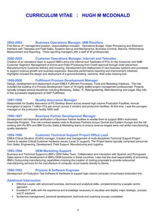 CURRICULUM VITAE : HUGH M MCDONALD
2002-2003 Business Operations Manager, IBM Resellers
First Senior 2nd
management position, responsibilities included: Operations Budget, Order Processing and Shipment,
Interface with Telesales and Field Sales, Systems Set-up and Maintenance, Business Controls, Returns, Performance
Measurement and Reporting. Three reporting managers with a staff of 45 professionals.
2000-2002 Customer Operations Manager, Internet and Telesales
Creation of an operations team to support IBM’s entry into Internet and TeleSales of PCs for the Consumer and SMB
Customer Segment. Management of end-to-end Order Processing from Credit approval through order placement,
Manufacturing to Customer delivery and invoicing. Development and deployment of new business systems and processes
to support revenue growth and business expansion. Business performance reporting and improvement initiatives.
Highlights included the design and deployment of a ground-breaking, real-time, Web order tracking tool.
1998-2000 Fulfilment Process Development Manager
Design, development and deployment of pan-EMEA Fulfilment Processes, Tools and Marketing Initiatives. The role
included the building of a Process Development Team of 16 highly skilled project management professionals. Projects
typically bridged several disciplines including Marketing, Sales, IT, Reengineering, Manufacturing and Legal. Key role
in the successful deployment of SAP Fulfilment.
1997-1998 Quality Assurance Manager
Responsible for Quality Assurance of PC Desktop Brand across several high volume Production Facilities. Annual
throughput of approx 1 million PCs per annum across 3 vendors and production facilities. At this time, I was the youngest
manager on the production facility 5000 staff.
1996-1997 Business Partner Development Manager
Development and technical certification of Business Partner facilities to enable them to support IBM’s Authorised
Assembly Program. This role involved weekly visits to Business Partners across Central and Eastern Europe and the UK,
working with the BPs and IBM Country Sales & Marketing teams to ensure revenue targets were met whilst manufacturing
quality standards.
1994-1996 Customer Technical Support Project Office Lead
EMEA Critical Situation (CritSit) manager. Creation and management of multi-disciplined Technical Support Project
Teams to resolve Critical Customer hardware issues (Level 3+ support). The Project teams typically comprised personnel
from Sales, Engineering, Development, Field Support, Manufacturing and Logistics.
1993-1994 OEM Marketing Support
Business and Technical Support to IBM’s OEM Sales Team. Collaboration and interaction with Spanish and Portuguese
Sales teams in the development of IBM’s OEM business in these countries. I also had the dual responsibility of promoting
IBM’s Outsourcing manufacturing capabilities including the creation of costing proposals to provide outsourced
manufacturing services for the manufacture of computer circuit boards directly to clients.
1990-1993 Process & Software Engineer
Development of Production Test Software & Hardware to support high volume computer circuit board production line.
Additional Information
 Effective Leader with advanced business, technical and analytical skills, complemented by a people centric
approach
 Excellent IT skills with the experience and knowledge necessary to visualise and deploy major strategic, process
and IT solutions.
 Numerous management, personal development, technical and coaching courses completed
4
 