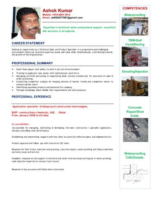 Ashok Kumar
Mobile: +974-5041-1913
Email: ak0505577801@gmail.com
Expertise in technical sales and product support -excellent
site services in all aspects,
COMPETENCIES
Waterproofing
TBM-Soil
Conditioning
Grouting/Injection
Concrete
Repair/Shot
Crete.
Waterproofing
CAD/Details.
CAREER STATEMENT
Seeking an opportunity as a Technical Sales and Product Specialist in a progressive and challenging
environment where my technical expertise would add value while simultaneously contributing towards
the growth of the Organization.
PROFESSIONAL SUMMARY
 Good Team player with ability to work in all sort of environment.
 Training to applicator man power with multinational work force.
 Managing activities pertaining to negotiating deals (techno-commercial) for execution of sales &
order processing
 Conducting competitor analysis for keeping abreast of market trends and competitor moves to
achieve market share
 Identifying upcoming projects and potential for company.
 Through knowledge about Middle East requirements and work pressure.
PROFESSIONAL EXPERIENCE
Application specialist –Underground construction technologies,
BASF –constructions chemicals, UAE. .Dubai
From January 2008 to till date
Accountabilities:
Accountable for managing, motivating & developing the main contractors / specialist applicators,
thereby controlling their performance
Establishing and maintaining rapports with key client accounts for effective plans and implementation
Product approval and follow ups with contractor QC team.
Response for Shot Crete, injection and grouting, concrete repairs, water proofing and Meyco machines
warranty issues and service.
Complete response as site support in technical and other internal issues sorting out in water proofing.
Leak injection expertise in various track record.
Response in key accounts with Doha metro functional
 