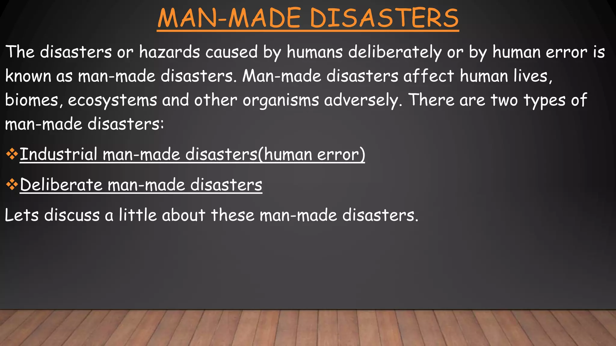 MAN-MADE DISASTERS
The disasters or hazards caused by humans deliberately or by human error is
known as man-made disasters. Man-made disasters affect human lives,
biomes, ecosystems and other organisms adversely. There are two types of
man-made disasters:
Industrial man-made disasters(human error)
Deliberate man-made disasters
Lets discuss a little about these man-made disasters.
 