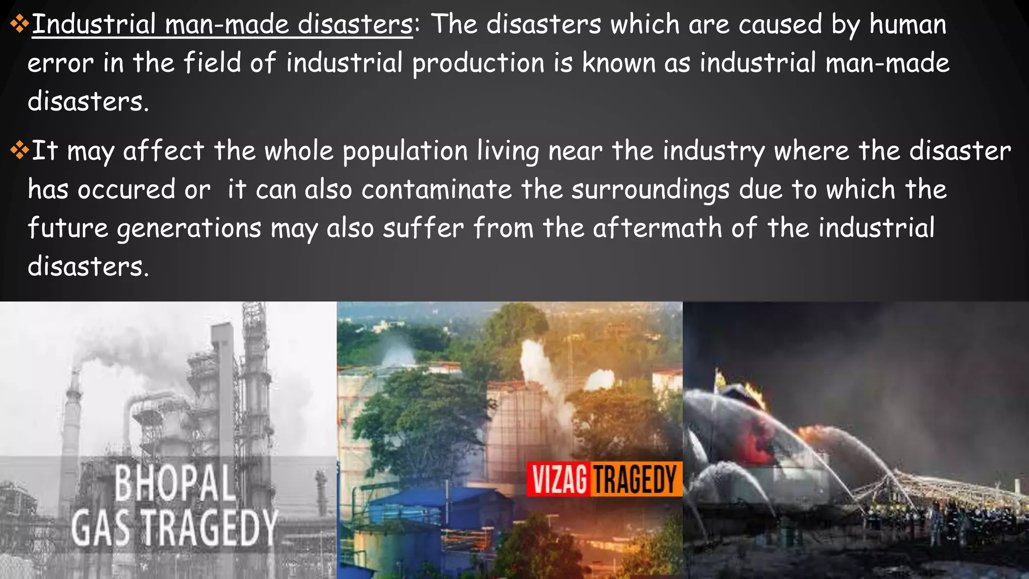 Industrial man-made disasters: The disasters which are caused by human
error in the field of industrial production is known as industrial man-made
disasters.
It may affect the whole population living near the industry where the disaster
has occured or it can also contaminate the surroundings due to which the
future generations may also suffer from the aftermath of the industrial
disasters.
 