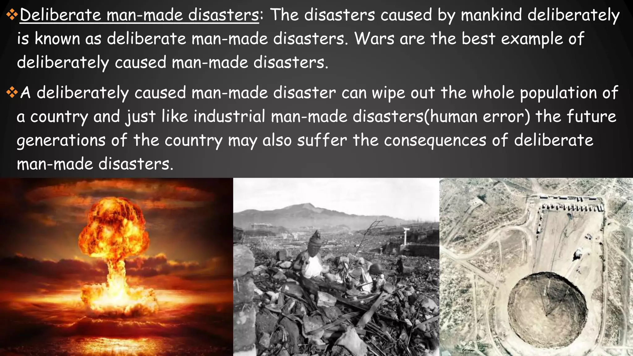 Deliberate man-made disasters: The disasters caused by mankind deliberately
is known as deliberate man-made disasters. Wars are the best example of
deliberately caused man-made disasters.
A deliberately caused man-made disaster can wipe out the whole population of
a country and just like industrial man-made disasters(human error) the future
generations of the country may also suffer the consequences of deliberate
man-made disasters.
 