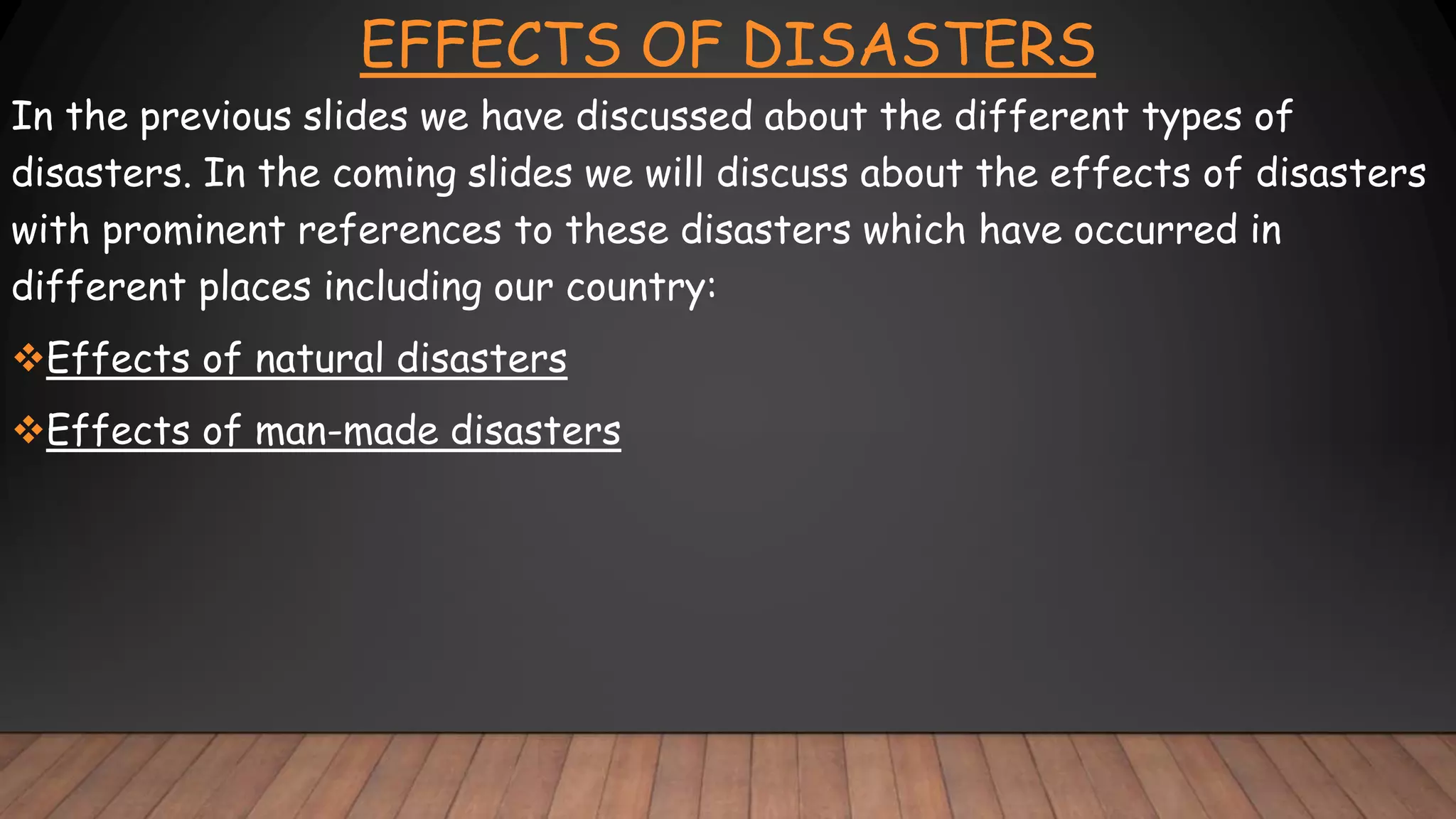 EFFECTS OF DISASTERS
In the previous slides we have discussed about the different types of
disasters. In the coming slides we will discuss about the effects of disasters
with prominent references to these disasters which have occurred in
different places including our country:
Effects of natural disasters
Effects of man-made disasters
 