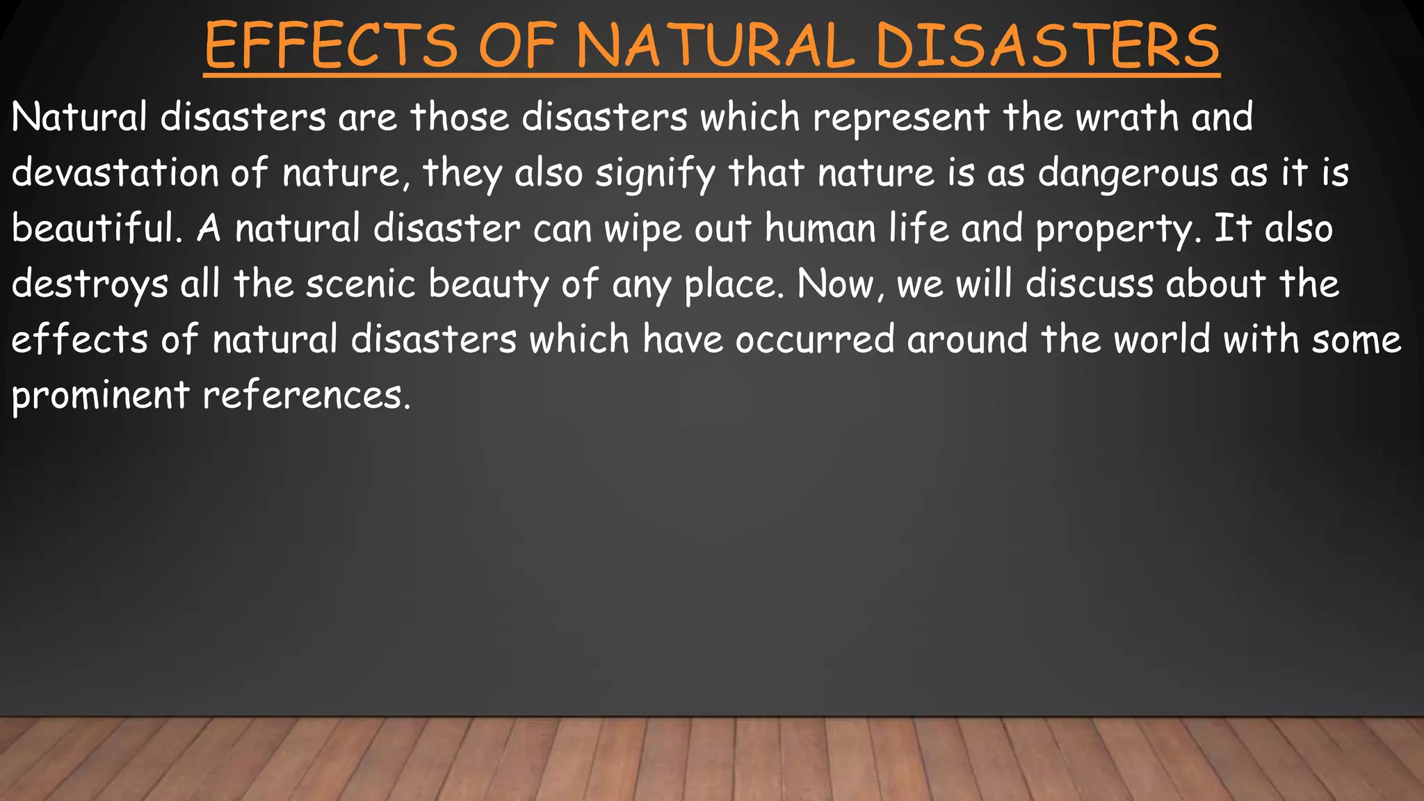 EFFECTS OF NATURAL DISASTERS
Natural disasters are those disasters which represent the wrath and
devastation of nature, they also signify that nature is as dangerous as it is
beautiful. A natural disaster can wipe out human life and property. It also
destroys all the scenic beauty of any place. Now, we will discuss about the
effects of natural disasters which have occurred around the world with some
prominent references.
 