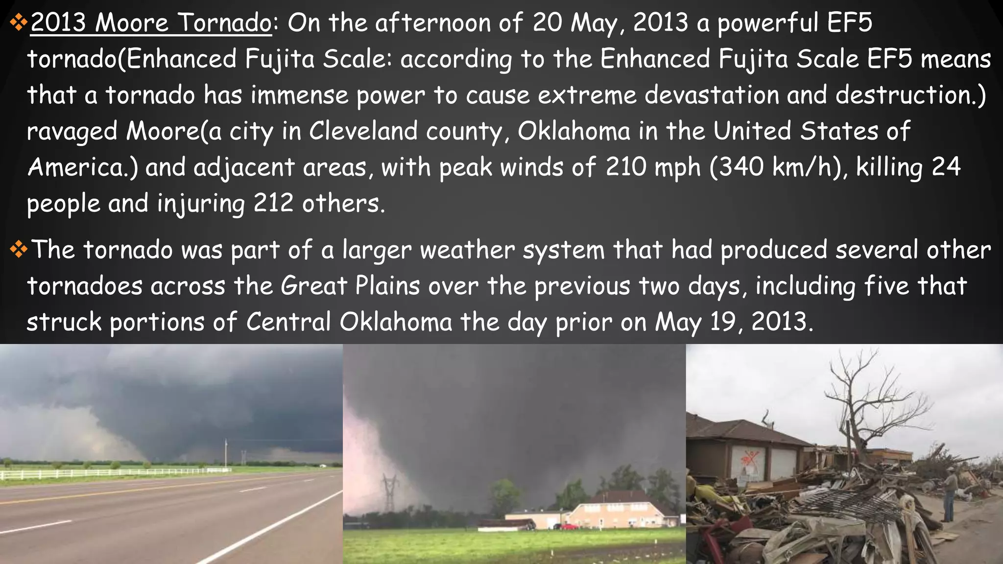 2013 Moore Tornado: On the afternoon of 20 May, 2013 a powerful EF5
tornado(Enhanced Fujita Scale: according to the Enhanced Fujita Scale EF5 means
that a tornado has immense power to cause extreme devastation and destruction.)
ravaged Moore(a city in Cleveland county, Oklahoma in the United States of
America.) and adjacent areas, with peak winds of 210 mph (340 km/h), killing 24
people and injuring 212 others.
The tornado was part of a larger weather system that had produced several other
tornadoes across the Great Plains over the previous two days, including five that
struck portions of Central Oklahoma the day prior on May 19, 2013.
 
