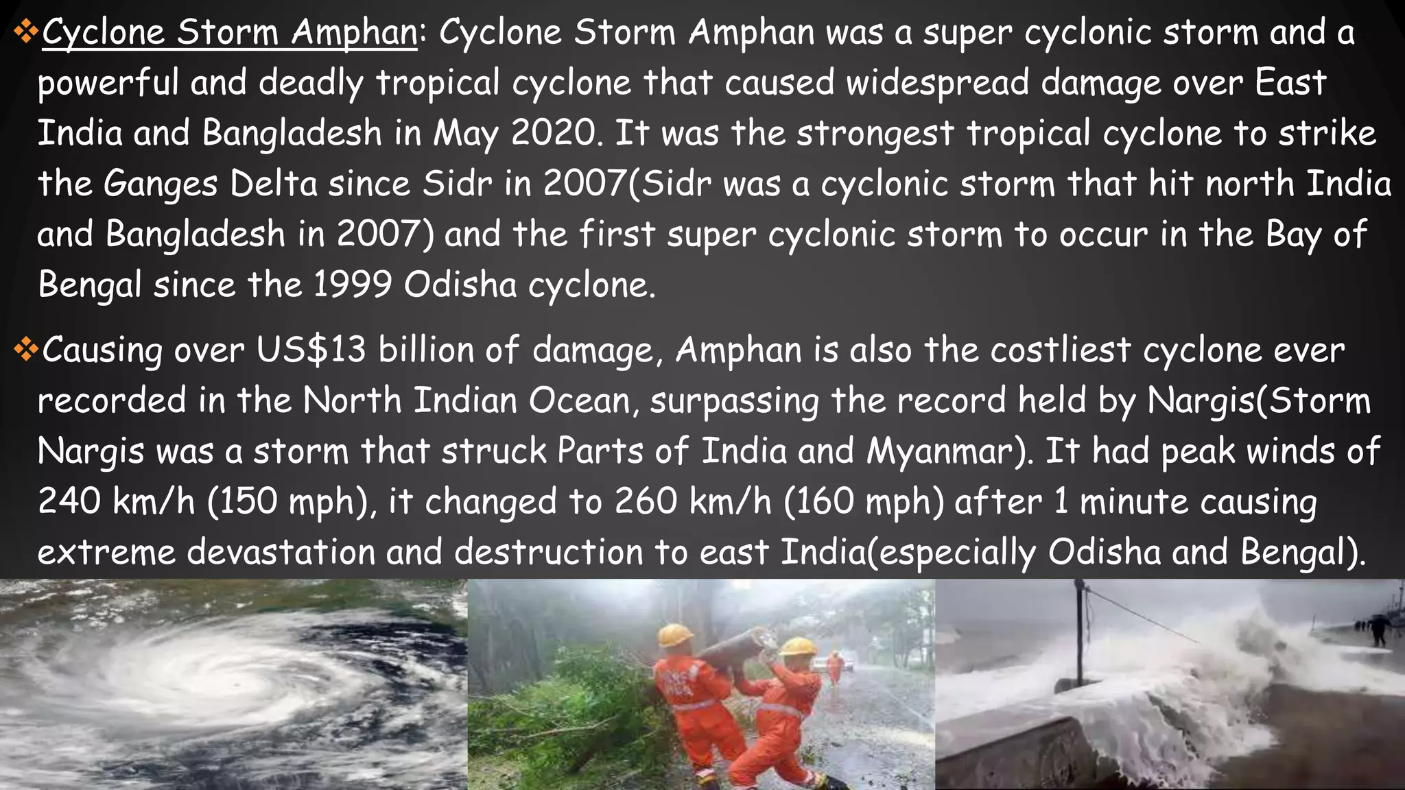Cyclone Storm Amphan: Cyclone Storm Amphan was a super cyclonic storm and a
powerful and deadly tropical cyclone that caused widespread damage over East
India and Bangladesh in May 2020. It was the strongest tropical cyclone to strike
the Ganges Delta since Sidr in 2007(Sidr was a cyclonic storm that hit north India
and Bangladesh in 2007) and the first super cyclonic storm to occur in the Bay of
Bengal since the 1999 Odisha cyclone.
Causing over US$13 billion of damage, Amphan is also the costliest cyclone ever
recorded in the North Indian Ocean, surpassing the record held by Nargis(Storm
Nargis was a storm that struck Parts of India and Myanmar). It had peak winds of
240 km/h (150 mph), it changed to 260 km/h (160 mph) after 1 minute causing
extreme devastation and destruction to east India(especially Odisha and Bengal).
 