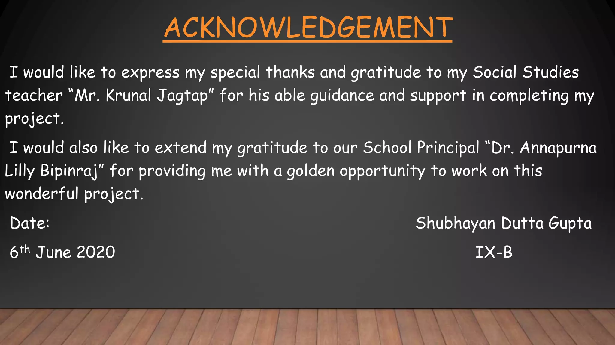 ACKNOWLEDGEMENT
I would like to express my special thanks and gratitude to my Social Studies
teacher “Mr. Krunal Jagtap” for his able guidance and support in completing my
project.
I would also like to extend my gratitude to our School Principal “Dr. Annapurna
Lilly Bipinraj” for providing me with a golden opportunity to work on this
wonderful project.
Date: Shubhayan Dutta Gupta
6th June 2020 IX-B
 