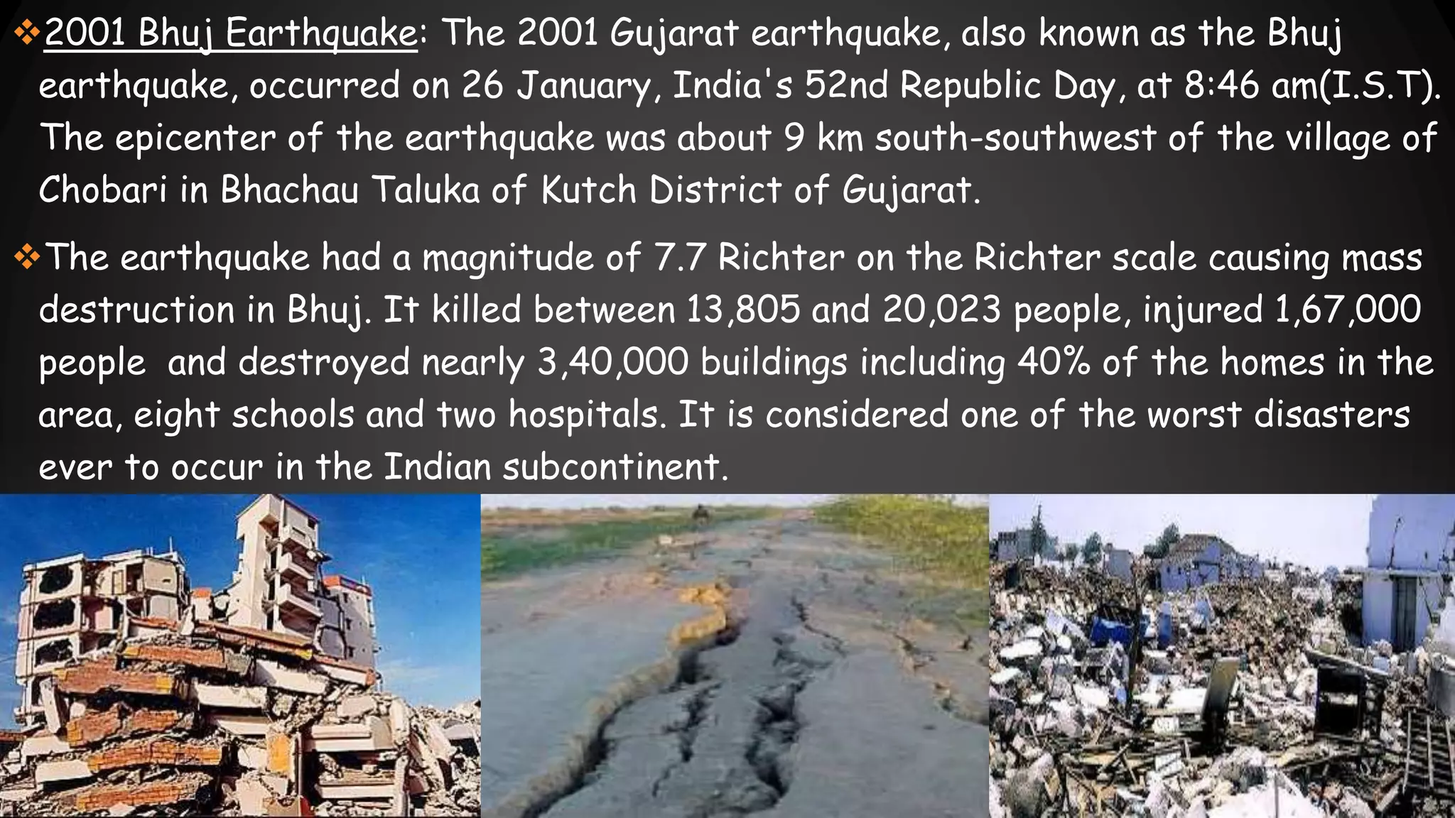 2001 Bhuj Earthquake: The 2001 Gujarat earthquake, also known as the Bhuj
earthquake, occurred on 26 January, India's 52nd Republic Day, at 8:46 am(I.S.T).
The epicenter of the earthquake was about 9 km south-southwest of the village of
Chobari in Bhachau Taluka of Kutch District of Gujarat.
The earthquake had a magnitude of 7.7 Richter on the Richter scale causing mass
destruction in Bhuj. It killed between 13,805 and 20,023 people, injured 1,67,000
people and destroyed nearly 3,40,000 buildings including 40% of the homes in the
area, eight schools and two hospitals. It is considered one of the worst disasters
ever to occur in the Indian subcontinent.
 
