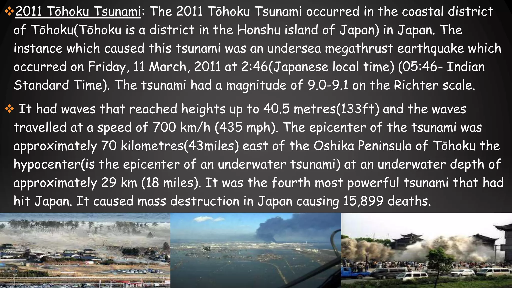 2011 Tōhoku Tsunami: The 2011 Tōhoku Tsunami occurred in the coastal district
of Tōhoku(Tōhoku is a district in the Honshu island of Japan) in Japan. The
instance which caused this tsunami was an undersea megathrust earthquake which
occurred on Friday, 11 March, 2011 at 2:46(Japanese local time) (05:46- Indian
Standard Time). The tsunami had a magnitude of 9.0-9.1 on the Richter scale.
 It had waves that reached heights up to 40.5 metres(133ft) and the waves
travelled at a speed of 700 km/h (435 mph). The epicenter of the tsunami was
approximately 70 kilometres(43miles) east of the Oshika Peninsula of Tōhoku the
hypocenter(is the epicenter of an underwater tsunami) at an underwater depth of
approximately 29 km (18 miles). It was the fourth most powerful tsunami that had
hit Japan. It caused mass destruction in Japan causing 15,899 deaths.
 