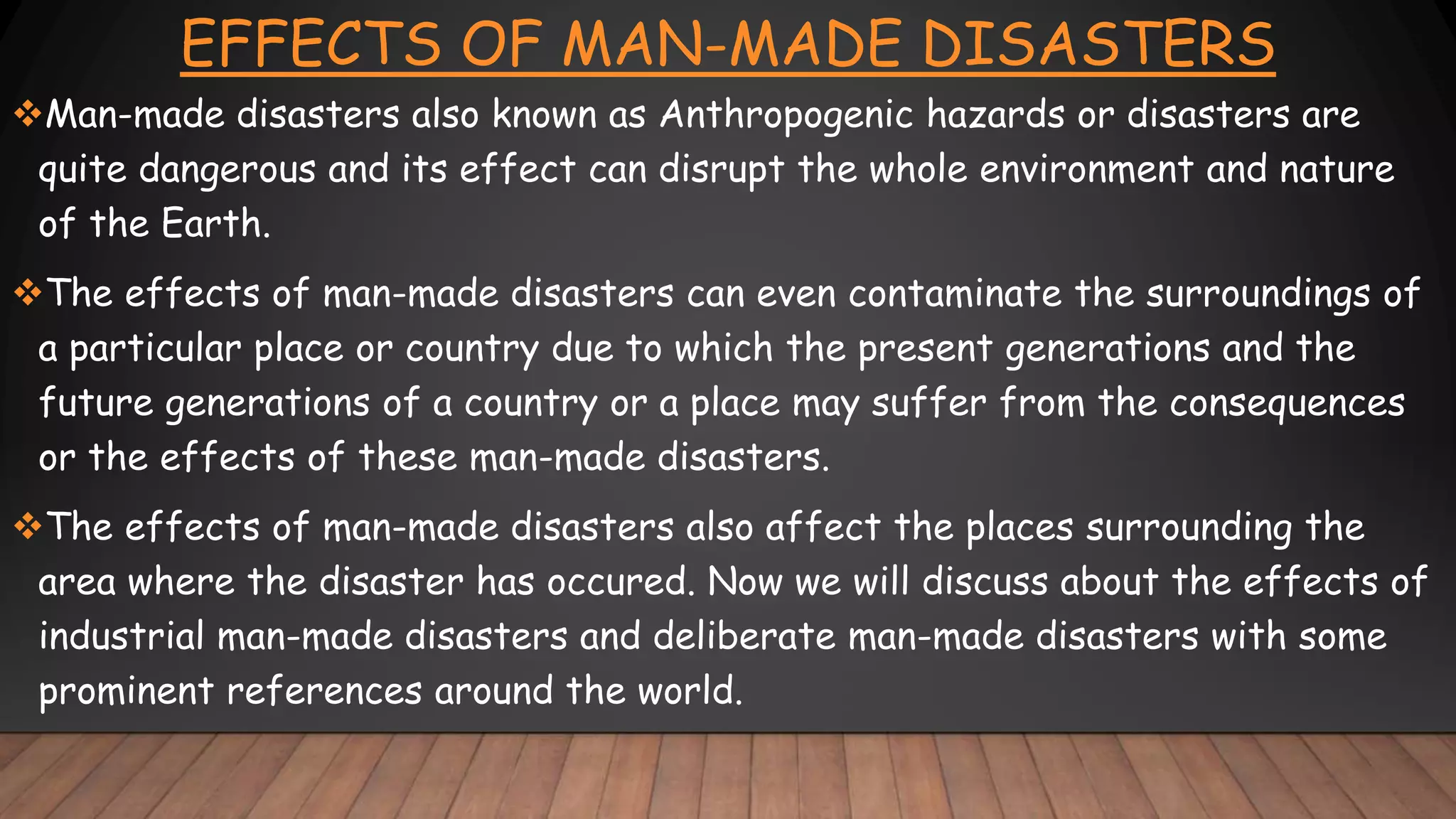 EFFECTS OF MAN-MADE DISASTERS
Man-made disasters also known as Anthropogenic hazards or disasters are
quite dangerous and its effect can disrupt the whole environment and nature
of the Earth.
The effects of man-made disasters can even contaminate the surroundings of
a particular place or country due to which the present generations and the
future generations of a country or a place may suffer from the consequences
or the effects of these man-made disasters.
The effects of man-made disasters also affect the places surrounding the
area where the disaster has occured. Now we will discuss about the effects of
industrial man-made disasters and deliberate man-made disasters with some
prominent references around the world.
 