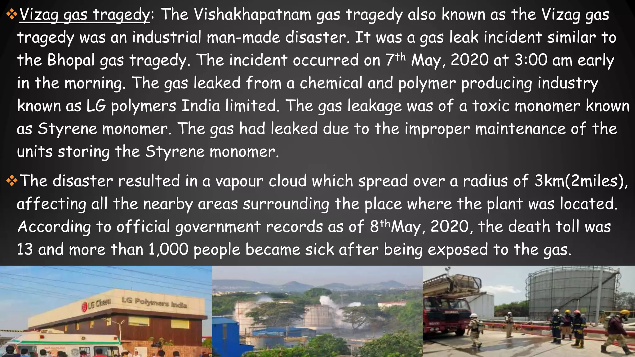 Vizag gas tragedy: The Vishakhapatnam gas tragedy also known as the Vizag gas
tragedy was an industrial man-made disaster. It was a gas leak incident similar to
the Bhopal gas tragedy. The incident occurred on 7th May, 2020 at 3:00 am early
in the morning. The gas leaked from a chemical and polymer producing industry
known as LG polymers India limited. The gas leakage was of a toxic monomer known
as Styrene monomer. The gas had leaked due to the improper maintenance of the
units storing the Styrene monomer.
The disaster resulted in a vapour cloud which spread over a radius of 3km(2miles),
affecting all the nearby areas surrounding the place where the plant was located.
According to official government records as of 8thMay, 2020, the death toll was
13 and more than 1,000 people became sick after being exposed to the gas.
 