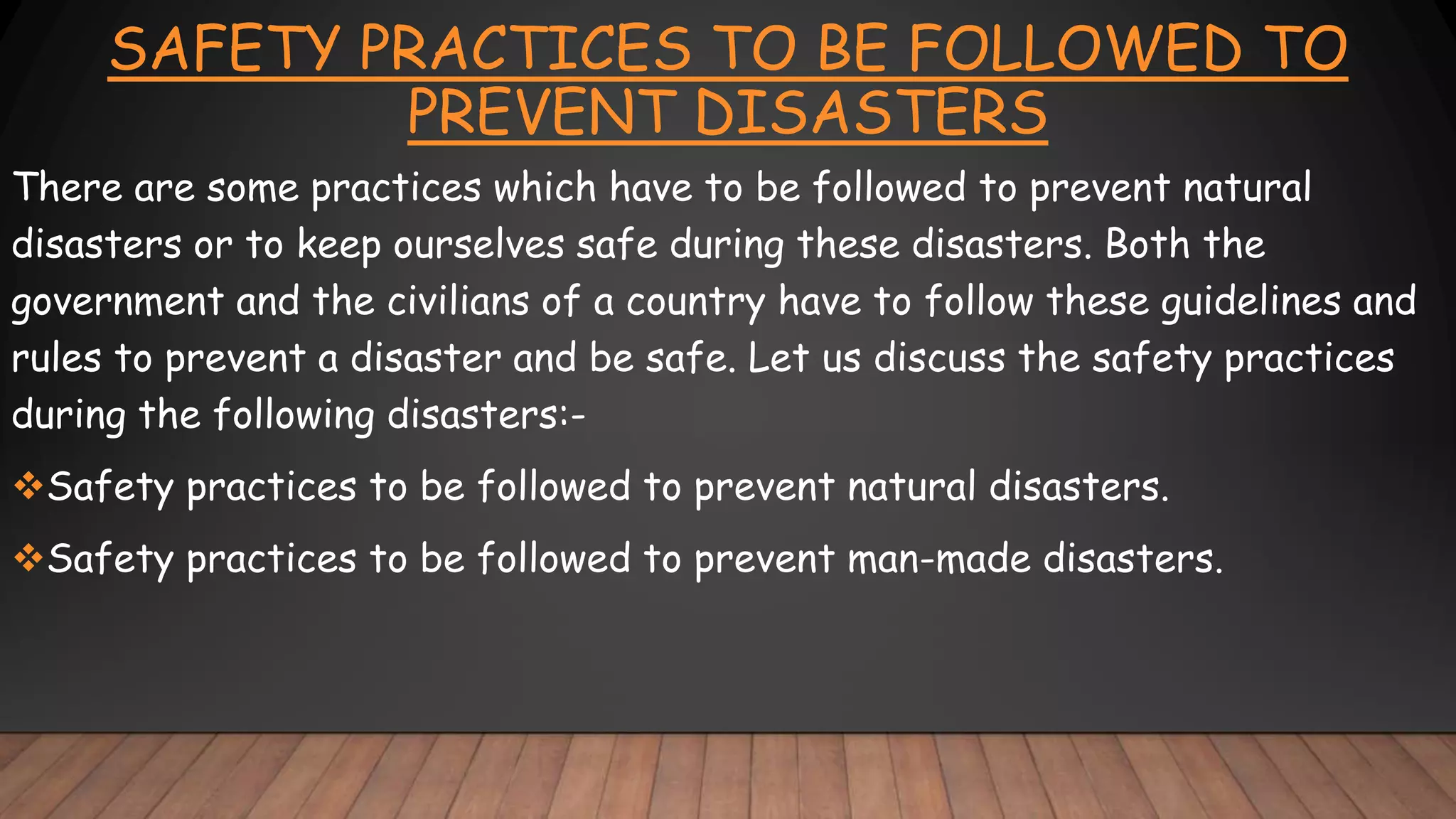 SAFETY PRACTICES TO BE FOLLOWED TO
PREVENT DISASTERS
There are some practices which have to be followed to prevent natural
disasters or to keep ourselves safe during these disasters. Both the
government and the civilians of a country have to follow these guidelines and
rules to prevent a disaster and be safe. Let us discuss the safety practices
during the following disasters:-
Safety practices to be followed to prevent natural disasters.
Safety practices to be followed to prevent man-made disasters.
 