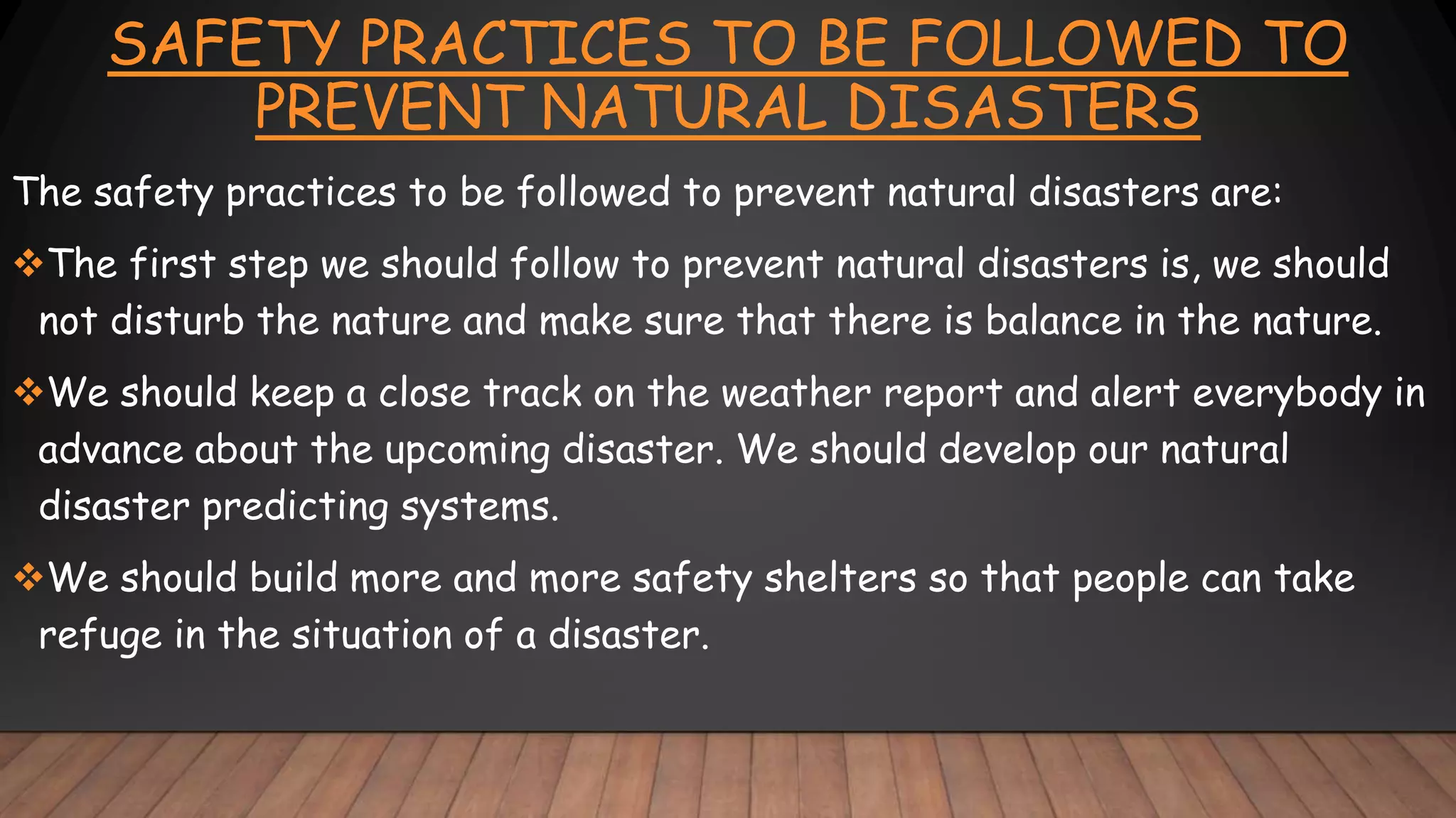 SAFETY PRACTICES TO BE FOLLOWED TO
PREVENT NATURAL DISASTERS
The safety practices to be followed to prevent natural disasters are:
The first step we should follow to prevent natural disasters is, we should
not disturb the nature and make sure that there is balance in the nature.
We should keep a close track on the weather report and alert everybody in
advance about the upcoming disaster. We should develop our natural
disaster predicting systems.
We should build more and more safety shelters so that people can take
refuge in the situation of a disaster.
 