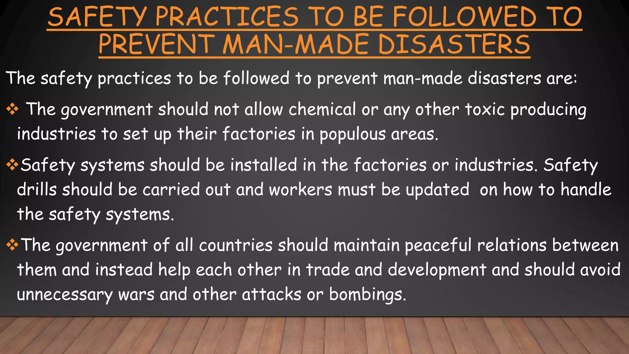 SAFETY PRACTICES TO BE FOLLOWED TO
PREVENT MAN-MADE DISASTERS
The safety practices to be followed to prevent man-made disasters are:
 The government should not allow chemical or any other toxic producing
industries to set up their factories in populous areas.
Safety systems should be installed in the factories or industries. Safety
drills should be carried out and workers must be updated on how to handle
the safety systems.
The government of all countries should maintain peaceful relations between
them and instead help each other in trade and development and should avoid
unnecessary wars and other attacks or bombings.
 