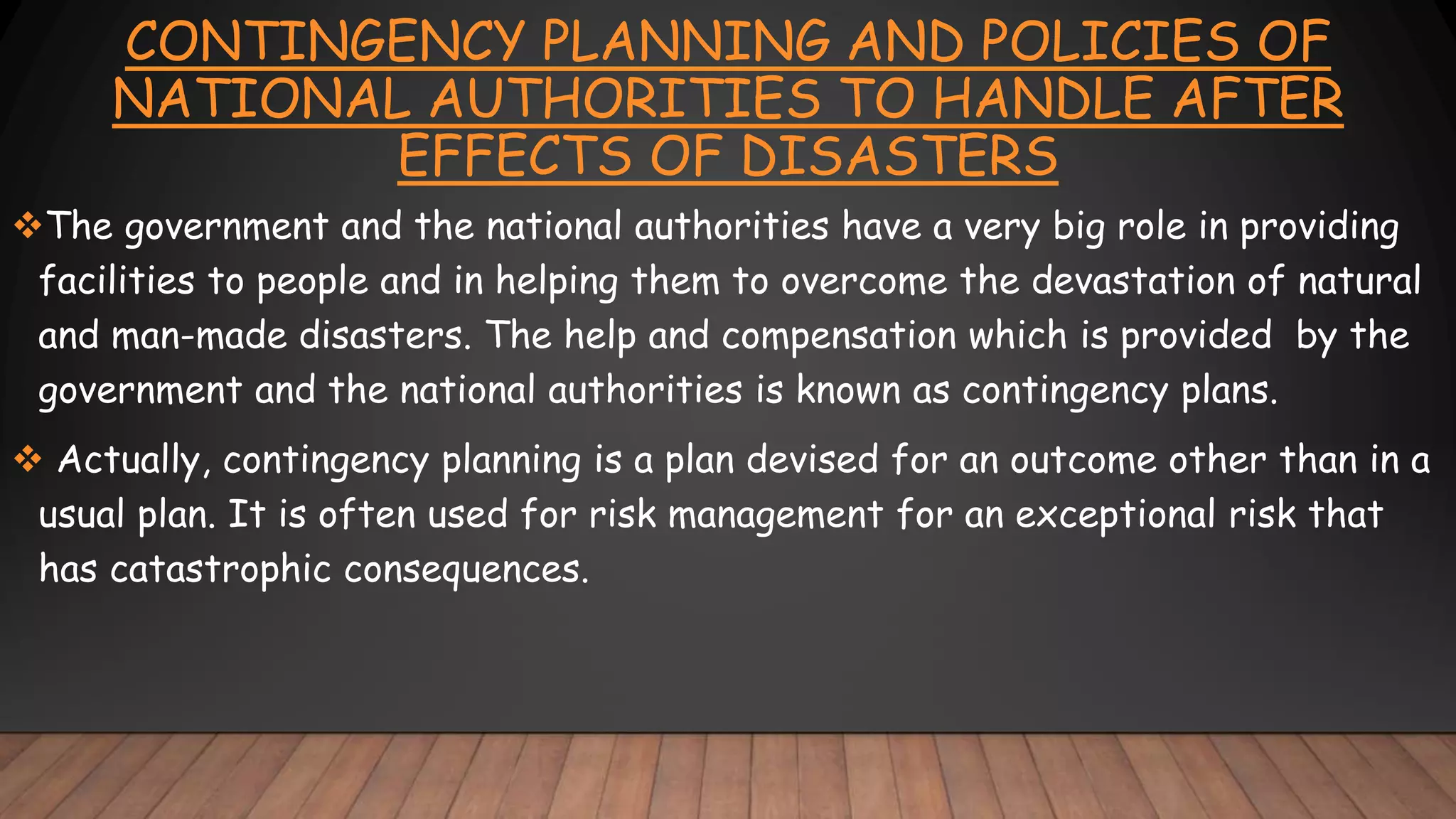 CONTINGENCY PLANNING AND POLICIES OF
NATIONAL AUTHORITIES TO HANDLE AFTER
EFFECTS OF DISASTERS
The government and the national authorities have a very big role in providing
facilities to people and in helping them to overcome the devastation of natural
and man-made disasters. The help and compensation which is provided by the
government and the national authorities is known as contingency plans.
 Actually, contingency planning is a plan devised for an outcome other than in a
usual plan. It is often used for risk management for an exceptional risk that
has catastrophic consequences.
 