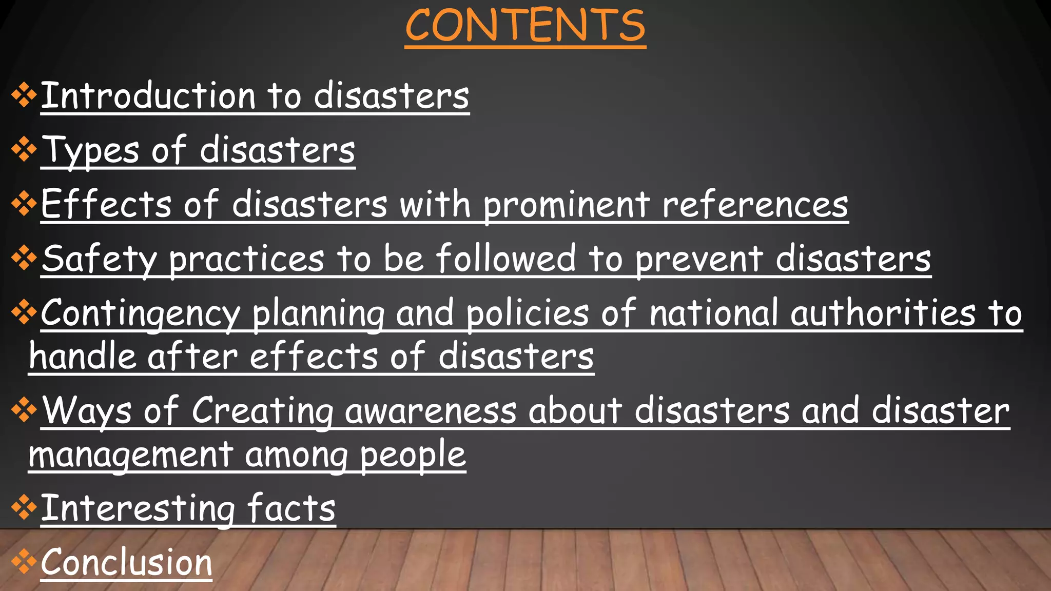 CONTENTS
Introduction to disasters
Types of disasters
Effects of disasters with prominent references
Safety practices to be followed to prevent disasters
Contingency planning and policies of national authorities to
handle after effects of disasters
Ways of Creating awareness about disasters and disaster
management among people
Interesting facts
Conclusion
 