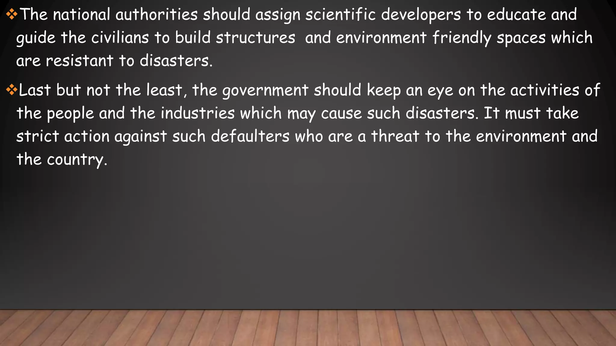 The national authorities should assign scientific developers to educate and
guide the civilians to build structures and environment friendly spaces which
are resistant to disasters.
Last but not the least, the government should keep an eye on the activities of
the people and the industries which may cause such disasters. It must take
strict action against such defaulters who are a threat to the environment and
the country.
 