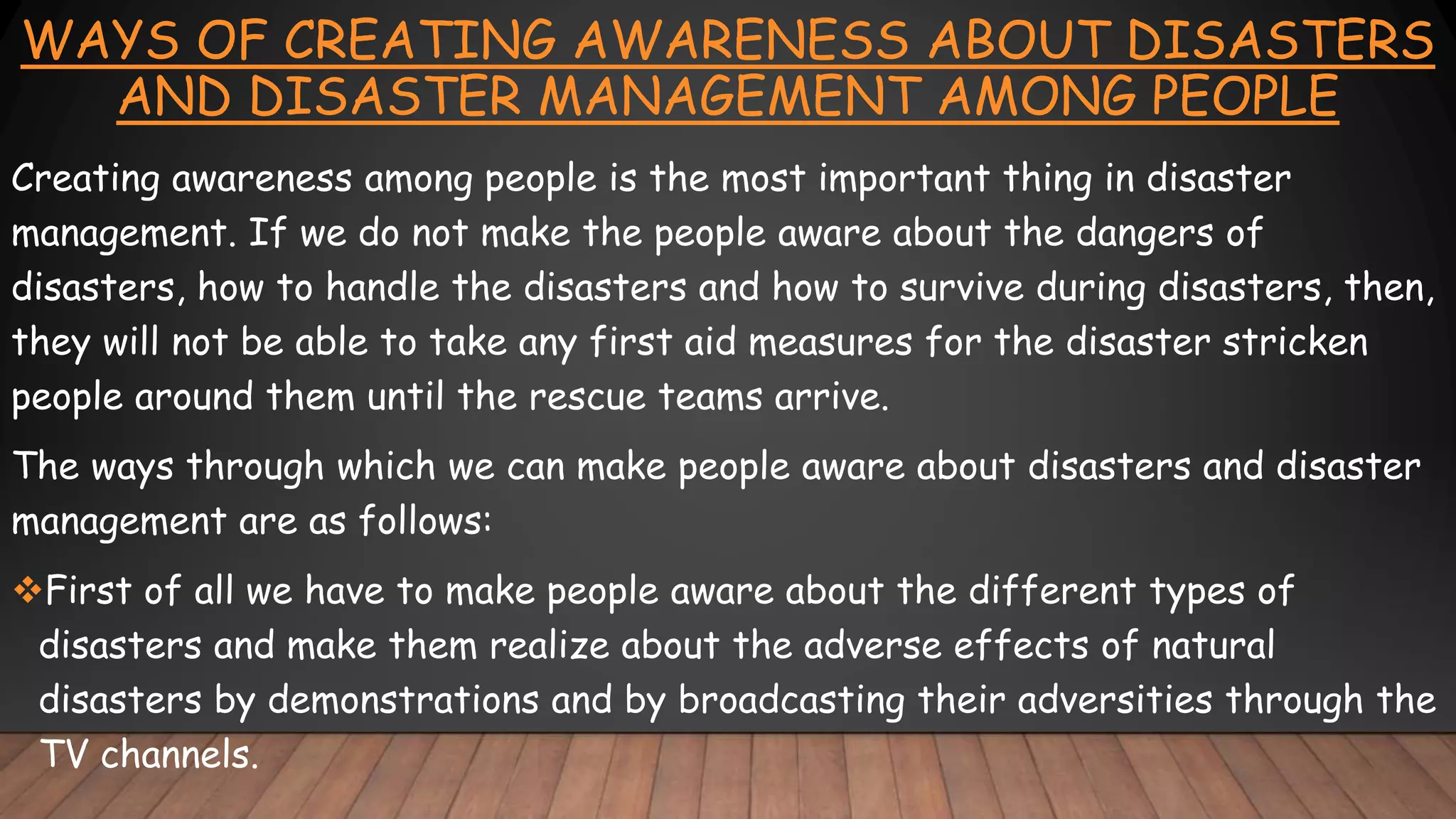 WAYS OF CREATING AWARENESS ABOUT DISASTERS
AND DISASTER MANAGEMENT AMONG PEOPLE
Creating awareness among people is the most important thing in disaster
management. If we do not make the people aware about the dangers of
disasters, how to handle the disasters and how to survive during disasters, then,
they will not be able to take any first aid measures for the disaster stricken
people around them until the rescue teams arrive.
The ways through which we can make people aware about disasters and disaster
management are as follows:
First of all we have to make people aware about the different types of
disasters and make them realize about the adverse effects of natural
disasters by demonstrations and by broadcasting their adversities through the
TV channels.
 